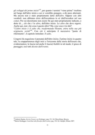gli sviluppi del primo inizio”25, per quanto i termini “viene prima” risultino
nel luogo dell'altro inizio a cui si vorrebbe giungere, a dir poco aberranti.
Ma ancora non è stato propriamente detto dell'altro. Oppure con altri
vocaboli: non abbiamo detto dell'eccedenza in sé (dell'eccedere nel suo
come). Per cui decretiamo non essere fin qui stato propriamente indicato, o
detto di..., ciò che è lo altro, dell'altro inizio. Lo altro che deve ergersi.
Anche qui, non: che cosa è questo altro? Ma come esso è (si dà)?
“L'altro inizio è il salto che, trasformando l'Essere, entra nella sua più
originaria verità”26. Con ciò è anticipato il successivo “punto di
riferimento”, il capitolo intitolato: Il salto.
L'ergersi (la negazione ri-pensata) dell'altro inizio; il primo inizio in quanto
tale; la coappartenenza degli inizi e l'orizzonte della storia dell'essere che,
evidenziantesi, la lascia (ed anche li lascia) fruibili in tal modo; il gioco di
passaggio; essi tutti dicono dall'evento.

25
26

Umberto Regina, Servire l'essere con Heidegger, pag. 231. Ed. Morcelliana, Brescia.
Martin Heidegger, Contributi alla filosofia (dall'evento), pag. 194. Ed. Adelphi, Milano 2007.
33

 