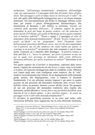 meditazione “dell'ontologia fondamentale” (fondazione dell'ontologia
come suo superamento) è il passaggio dalla fine del primo inizio all'altro
inizio. Tale passaggio è però al tempo stesso la rincorsa per il salto”5. Si
noti, alle spalle della bibliografia heideggeriana non vi sta alcuna strategia
dottrinaria. Già antecedentemente alla Kehre lo Heidegger afferma essere
stato, per tramite e grazie all'atteggiamento fenomenologico, alla
dissertazione di Brentano e alle riletture su Aristotele, “portato sul
cammino della questione dell'essere... Il cammino seguito da questo
domandare fu però più lungo di quanto credessi...ciò che tentavano le
prime lezioni di Friburgo e poi quelle di Marburgo mostra questo cammino
solo in maniera indiretta”6. “Essere e tempo è il passaggio al salto (il
domandare della domanda fondamentale)”7. Di più, “Essere e tempo non è
perciò un”ideale” né un “programma”, bensì l'incipiente inizio
dell'essenziale presentarsi dell'Essere stesso, non ciò che noi conquistiamo
con il pensiero, ma ciò che, ammesso che siamo maturi per questo, ci
costringe in un pensiero”8, un pensiero che, tutto sommato, è, per lo meno
anche, il pensare ed il cammino dello Heidegger. “Il pensiero tentato in
Sein und Zeit si è...”messo in cammino” per porre il pensiero su una via
per la quale esso pervenga al riferimento della verità dell'essere
all'essenza dell'uomo, per aprire al pensare un sentiero”9 direzionato in tal
modo.
Nel quarto capitolo dei Contributi si intravedono, esplicitati dallo stesso
autore, i legami che sussistono tra ciò che Essere e tempo viene in tal modo
a rivelarsi, ed il pensiero heideggeriano dopo la cosiddetta svolta. Abbiamo
così l'opera degli anni venti configurata come tentativo, che di “solo”
tentativo necessariamente può trattarsi, di un dispiegamento della domanda
guida, portato, tale dispiegamento, verso il trapasso in domanda
fondamentale. L'or ora utilizzato termine trapasso è qui posto in quanto
accenno ad una posizione del domandare totalmente altra, ovvero l'altro
dell'altro inizio; un pensare, diciamo, portato all'altro inizio. Per giungere
ad una tale posizione del domandare totalmente altra rispetto alla
dominante, quindi affinché si “avanzi fino a una possibilità decidibile -cioè
l'aut-aut di cui si diceva prima-, si deve anzitutto tentare... di creare un
passaggio verso il salto nella domanda fondamentale”10.
Ci troviamo, in quest'ultima citazione, in un certo qual modo, nella
trascrizione dell'unità, forse soggiacente ma di certo oltremodo strutturale,
nell'analitica esistenziale dell'Esserci”. Martin Heidegger, Essere e tempo, pag. 26. Ed. Longanesi,
Milano 1971. E cosa raccoglie per l'appunto Essere e tempo se non l'esplicarsi dell'analitica
esistenziale?
5
Martin Heidegger, Contributi alla filosofia (dall'evento), pag. 235. Ed. Adelphi, Milano 2007.
6
Martin Heidegger, Tempo e essere, pag. 102. Ed. Longanesi, Milano 2007.
7
Martin Heidegger, Contributi alla filosofia (dall'evento), pag. 239. Ed. Adelphi, Milano 2007.
8
Ivi. pag. 247.
9
Martin Heidegger, Che cos'è metafisica?, pag. 110. Ed. Adelphi, Milano 2001.
10
Martin Heidegger, Contributi alla filosofia (dall'evento), pag. 239. Ed. Adelphi, Milano 2007.
35

 