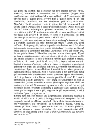 dei primi tre capitoli dei Contributi nel loro legame (ovvero rinvio,
rimbalzo) costitutivo, e necessario, con il cammino (magari solo
accidentalmente bibliografico) del pensare dell'autore di Essere e tempo. O
almeno fino a questo punto, ovvero fino a questo punto di un tale
camminare, camminare che noi vorremmo, perlomeno, delucidare.
Nient'altro che il camminare posto in rilievo fin dal primo capitolo di
questo saggio. Dunque, fino a questo punto siamo giunti. Quindi fino a ciò
che ne Il salto, il nostro quarto “punto di riferimento” si viene a dire. Ma
cosa si viene a dire? E, analogamente (intendersi: come cerchi concentrici
nell'acqua allo gettare di un sasso, ivi sasso è il domandare) ad altre
domande precedentemente poste, come si viene a dire?
A questo punto torna nuovamente in questione lo stato d'animo guida. Esso
è il pudore, legantesi allo stato d'animo del ritegno11. Anche qui, come
nell'antecedente paragrafo, recitare le parole stato d'animo non ci è di alcun
orientamento se questo duetto di termini si intende, ovvero si ac-coglie, nel
modo abituale e dominante. Tutt'altro! Un tal modo devia dai sentieri che,
in una qualche forma del filosofare, vogliamo portare allo scoperto. E può
deviare, a maggior ragione, nel concretizzarsi di ciò che è (ovvero quello
che stiamo cercando) lo stato d'animo in termini quali pudore e ritegno.
All'interno di codesto possibile deviare, infatti, troppo automaticamente
(quindi a maniera d'automa) pudore e ritegno si associano a condizioni
psicologiche, legate alla coscienza individuale, concepiti come modalità di
quest'ultima. Oppure sono addirittura formulati in accezione puramente
sentimentalistica e moralista. Non ci riconosciamo e non ci troviamo forse
più ambientati nella descrizione di ciò? di quel che è appena stato asserito,
cioè di quello che noi abbiamo chiamato possibile deviare? E il nostro
ambientarci accade comunque, fosse anche esclusivamente al fine di
contraddirlo (ovvero intenderlo in quanto piatta e pura negazione di ciò che
andiamo cercando)? Si rammenti: questo sta a dire che nel deviare qui
nominato risiede l'orientarsi dominante e quotidiano a cui ognuno di noi,
come già da sempre e per lo più, soggiace. O, più propriamente, di cui è
costituito. Oppure, semplicemente, è.
Ebbene però non può bastarci una determinazione puramente negativa e
sterile di ciò che è il pudore heideggerianamente compreso. Se nel
paragrafo precedente abbiamo tentato di chiarire il ritegno (parzialmente si,
ma volutamente), ora cercheremo di rischiarare il pudore. Anche se,
occorre precisare, non è di qualcosa di differente che stiamo parlando,
essendo ritegno e pudore nient'altro che nomi approssimativi delle
direzioni di oscillazione dello “stato d'animo fondamentale del pensiero
nell'altro inizio”12.

11

Esplicitamente, si guardi: ivi. pag. 233.
Ivi. pag. 43.

12

36

 