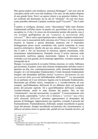 Mai questo pudore sarà timidezza, annuncia Heidegger13, mai esso sarà da
concepirsi anche solo verso tale tendenza. Che anzi, un tale pudore dispone
di una grande forza. Non è un egoico ritrarsi o un generico titubare. Esso,
nei confronti del dominante, ha un che di “sfrontato”. Se così non fosse,
come potrebbe altrimenti il pudore costituire quell'“l'azzardo”14 che il salto
è.
Il pudore si configura, diciamo, come “sfaccettatura” dello stato d'animo
fondamentale nell'altro inizio. In quanto ciò, quest'ultimo, fa si che si possa
accogliere (o, il che è lo stesso ma diversamente portato alla parola, esso è
ove avviene) quell'apertura da cui “scaturisce la necessarietà della
reticenza”15. Dove indica quest'apertura (dove indica il pudore medesimo)?
Ovvero cosa la necessarietà della reticenza dice? Forse è or ora prematuro
esaurire la risposta a questa domanda, ammesso che il rispondere
heideggeriano possa essere considerato tale, perciò esauriente in senso
assertivo-informativo. Quello che per noi, adesso, conta è “limitarci” a ciò
che il salto è. Per cui lasceremo la reticenza, appena menzionata, nella
momentanea indeterminatezza. Puntando invece il nostro interesse sulla
necessarietà, anch'essa appena menzionata. Eppure la reticenza e la
contrada a cui essa guarda, ed al contempo appartiene, verranno sempre più
emergendo da sé.
Dunque. La necessarietà di cui parla l'ultima citazione, in verità, l'abbiamo
già incontrata. Il pudore come stato d'animo fondamentale nell'altro inizio è
apertura sia alla, che, contemporaneamente, nella, domanda fondamentale
(meglio: al e nel domandare fondamentale). Cotale domanda fondamentale
(meglio: tale domandare dell'altro inizio) “scaturisce direttamente da una
necessarietà della necessità dell'abbandono dell'essere”16. La necessarietà
di cui parliamo ed il suo intrinseco legame con la domanda fondamentale,
direzionata già all'altro inizio, competono a, e vicendevolmente ad esse
compete, quell'abbandono dell'essere di cui abbiamo detto nel paragrafo
primo del presente capitolo. Ed a quest'abbandono dell'essere compete,
vicendevolmente, anche lo stato d'animo del pudore. Ora, un tale
“orientamento”, una tale necessarietà, va esperita17. E necessariamente solo
in tal modo, esperendola, “coloro che si limitano a “scrivere” una critica
della domanda dell'essere” potranno approssimarsi al domandare del
pensare di Heidegger. Approssimarsi qui significa: evitando il pericolo del
fraintendimento. Fraintendimento, d'altronde, sempre incombente in questo
luogo del pensare. Sempre incombente nel pensiero che, incamminatosi, si
affaccia sul primo inizio in quanto tale, quindi nel suo rimando ad altro, ad
13

Ivi. pagg. 44, 45.
Ivi. pag. 233.
15
Ivi. pag.45
16
Ivi. pag. 238.
17
Esplicitamente, per esempio: Ivi. pag. 240. Non approfondiremo, per ora, l'esperire heideggeriano.
Sull'esperire, ripetiamo, si dirà più avanti.
14

37

 