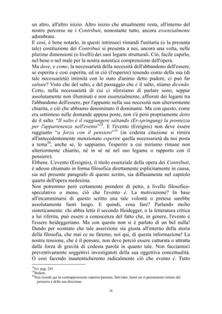 un altro, all'altro inizio. Altro inizio che attualmente resta, all'interno del
nostro percorso ne i Contributi, nonostante tutto, ancora essenzialmente
adombrato.
E così, è bene notarlo, in questi intrinseci rimandi l'unitaria (o la presunta
tale) costituzione dei Contributi si presenta a noi, ancora una volta, nelle
plurime dimensioni (o livelli) dei suoi legami strutturali. Ciò, facile capirlo,
nel bene o nel male per la nostra autentica comprensione dell'opera.
Ma dove, e come, la necessarietà della necessità dell'abbandono dell'essere,
se esperita e così esperita, ed in ciò (l'esperire) tenendo conto della sua (di
tale necessarietà) intimità con lo stato d'animo detto pudore, ci può far
saltare? Visto che del salto, e del passaggio che è il salto, stiamo dicendo.
Certo, nella necessarietà di cui ci sforziamo di parlare sono, seppur
assolutamente non illuminati e non essenzialmente, affiorati dei legami tra
l'abbandono dell'essere, per l'appunto nella sua necessità non ulteriormente
chiarita, e ciò che abbiamo denominato il dominante. Ma con questo, come
era sottinteso nelle domande appena poste, non s'è però propriamente detto
de il salto. “Il salto è il raggiungere saltando (Er-springung) la prontezza
per l'appartenenza nell'evento”18. E l'evento (Ereignis) non deve essere
raggiunto “a forza con il pensiero”19 (in codesta citazione si rimira
all'antecedentemente menzionato esperire quella necessarietà da noi posta
a tema20; anche se, lo sappiamo, l'esperire a cui miriamo rimane non
ulteriormente chiarito, né in sé né nel suo legame o rapporto con il
pensiero).
Ebbene. L'evento (Ereignis), il titolo essenziale della opera dei Contributi,
è adesso chiamato in forma filosofica direttamente esplicitamente in causa,
sia nel presente paragrafo di questo scritto, sia diffusamente nel capitolo
quarto dell'opera medesima.
Non potremmo però certamente prendere di petto, a livello filosoficospeculativo o meno, ciò che l'evento è. La motivazione? In base
all'incamminarsi di questo scritto una tale volontà o pretesa sarebbe
assolutamente fuori luogo. E quindi, cosa fare? Parlando molto
sinteticamente: chi abbia letto il secondo Heidegger, o la letteratura critica
a lui riferita, può essere a conoscenza del fatto che, in genere, l'evento è
l'essere heideggeriano. Ma con questo non si è parlato di un bel nulla!
Dando per scontato che tale asserzione sia giusta all'interno della storia
della filosofia, che mai ce ne faremo, noi qui, di questa informazione! La
nostra tensione, che è il pensare, non deve perciò essere catturata o attratta
dalla forza di gravità di codesta parola in quanto tale. Non facciamoci
preventivamente soggettivi investigatoti della sua oggettiva concettualità.
O così facendo inautenticheremo radicalmente ciò che evento è. Tutto
18

Ivi. pag. 241
Ibidem.
20
Non risiede qui la contrapposizione esperire/pensare, fatti/idee, bensì un ri-pensamento intimo del
pensiero e della sua direzione.
19

38

 