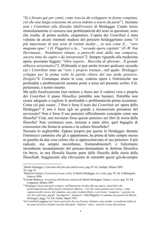 “Si è fissato qui per cenni, come traccia da sviluppare in forma compiuta,
ciò che una lunga esitazione mi aveva indotto a tenere da parte”1. Iniziano
così i Contributi alla filosofia (dall'evento) di Heidegger. Cotale inizio
immediatamente ci sussurra una problematicità del testo in questione, testo
che risulta, di primo acchito, enigmatico. L'opera dei Contributi è stata
valutata da alcuni rinomati studiosi del pensiero heideggeriano come “il
più importante di una serie di trattati inediti..., se non come il... “vero
magnum opus” ( O. Pöggeler) o la... “seconda opera capitale” (F.-W. Von
Herrmann)... Nondimeno rimane, a parecchi anni dalla sua comparsa,
ancora tutta da capire e da interpretare”2. Sempre riguardo alla medesima
opera, possiamo leggere: “libro segreto... Raccolta di aforismi... Il grande
abbozzo asistematico”3. D'altronde si può anche trovare qualcuno secondo
cui i Contributi sono un “vero e proprio trattato...-nel quale- Heidegger
sviluppa per la prima volta la parola chiave del suo tardo pensiero:
Ereignis”4. Comunque stiano le cose, codesta opera e l'intrinseche sue
profondità e problematicità saranno poste a tema nel presente scritto. Ciò,
perlomeno, è nostro intento.
Ma nella focalizzazione (nel mettere a fuoco per il vedere) vera e propria
dei Contributi il piano filosofico potrebbe non bastarci. Potrebbe non
essere adeguato a cogliere le profondità e problematicità prima accennate.
Come ciò può essere...? Non è forse il testo dei Contributi un' opera dello
Heidegger? E non è forse egli un grande e riconosciuto pensatore del
novecento? Non è forse il suo pensiero ufficialmente concepito come una
filosofia? Cioè, non troviamo forse questo pensiero nei libri di storia della
filosofia? Non costituisce esso, insieme a tanto altro, quel bagaglio di
conoscenze che forma la scienza e la cultura filosofiche?
Nessuno lo negherebbe. Eppure proprio per questo lo Heidegger, durante
l'intrinseco cammino che gli è appartenuto, ha prima di tutto sempre messo
in guardia da due cose coloro che si approssimavano al suo pensiero: il più
radicale, ma sempre incombente, fraintendimento5, e l'altrettanto
incombente incanalamento del pensare-domandante in dottrina filosofica
(in breve, in una filosofia facente parte delle filosofie della storia della
filosofia)6. Soggiacente alla rilevazione di entrambi questi già-da-sempre
1

Martin Heidegger, Contributi alla filosofia (dall'evento), pag 29. Ed. Adelphi, Milano 2007.
Ivi. pag 19.
3
Maurizio Ferraris, Cronistoria di una svolta, in Martin Heidegger, La svolta, pag. 92. Ed. il Melangolo,
Genova 1990.
4
Corrado Badocco, Avvertenza all'edizione italiana de Martin Heidegger, Tempo e essere, pag. VI. Ed.
Longanesi, Milano 2007.
5
“Heidegger stesso non poté scorgere, nell'attenzione rivolta alla sua opera...nient'altro che
un'incomprensione delle proprie intenzioni effettive... Ciò che viene pensato non è preso...come
segnavia nella ricerca del cammino, ma come risultato finito, e così viene “compreso” a partire da
ciò che è già noto, quindi “incompreso”, frainteso”. Otto Pöggeler, il cammino di pensiero di Martin
Heidegger, pagg. 7-8. Ed. Guida, Napoli 1991.
6
Ai Contributi soggiace un “nuovo pericolo che ora l'evento -l'essere come evento- si trasformi subito in
un nome ed in un comodo concetto dal quale “dedurre” altro,...astrarlo in una discussione
2

4

 
