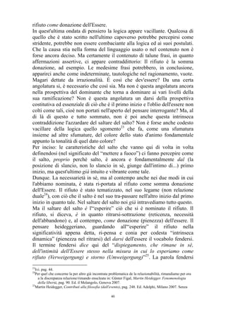 rifiuto come donazione dell'Essere.
In quest'ultima ondata di pensiero la logica appare vacillante. Qualcosa di
quello che è stato scritto nell'ultimo capoverso potrebbe percepirsi come
stridente, potrebbe non essere combaciante alla logica ed ai suoi postulati.
Che la causa stia nella forma del linguaggio usato o nel contenuto non è
forse ancora deciso. Ma certamente il contenuto di talune frasi, in quanto
affermazioni assertive, ci appare contraddittorio: Il rifiuto è la somma
donazione, ad esempio. Le medesime frasi potrebbero, in conclusione,
apparirci anche come indeterminate, tautologiche nel ragionamento, vuote.
Magari dettate da irrazionalità. É così che dev'essere? Da una certa
angolatura si, è necessario che così sia. Ma non è questa angolatura ancora
nella prospettiva del dominante che torna a dominare ai vari livelli della
sua ramificazione? Non è questa angolatura un darsi della prospettiva
costitutiva ed essenziale di ciò che è il primo inizio e l'oblio dell'essere non
colti come tali, cioè non portati nell'aperto del pensare interrogante? Ma, al
di là di questo e tutto sommato, non è poi anche questa intrinseca
contraddizione l'azzardare del saltare del salto? Non è forse anche codesto
vacillare della logica quello sgomento23 che fa, come una sfumatura
insieme ad altre sfumature, del colore dello stato d'animo fondamentale
appunto la tonalità di quel dato colore?
Per inciso: le caratteristiche del salto che vanno qui di volta in volta
definendosi (nel significato del “mettere a fuoco”) ci fanno percepire come
il salto, proprio perché salto, è ancora e fondamentalmente dal (la
posizione di slancio, non lo slancio in sé, giunge dall'intimo di...) primo
inizio, ma quest'ultimo già intuito e vibrante come tale.
Dunque. La necessarietà in sé, ma al contempo anche nei due modi in cui
l'abbiamo nominata, è stata ri-portata al rifiuto come somma donazione
dell'Essere. Il rifiuto è stato tematizzato, nel suo legame (non relazione
duale24), con ciò che il salto è nel suo tra-passare nell'altro inizio dal primo
inizio in quanto tale. Nel saltare del salto noi già intravediamo tutto questo.
Ma il saltare del salto è l'“esperire” ciò che si è nominato il rifiuto. Il
rifiuto, si diceva, è in quanto ritrarsi-sottrazione (reticenza, necessità
dell'abbandono) e, al contempo, come donazione (pienezza) dell'essere. Il
pensare heideggeriano, guardando all'“esperire” il rifiuto nella
significatività appena detta, ri-pensa e conia per codesta “intrinseca
dinamica” (pienezza nel ritrarsi) del darsi dell'essere il vocabolo fendersi.
Il termine fendersi dice qui del “dispiegamento, che rimane in sé,
dell'intimità dell'Essere stesso nella misura in cui lo esperiamo come
rifiuto (Verweigergung) e storno (Umweigergung)”25. La parola fendersi
23

Ivi. pag. 44.
Per quel che concerne la per altro già incontrata problematica de la relazionabilità, rimandiamo per ora
a la discrepanza relazione/rimando enucleata in: Günter Figal, Martin Heidegger. Fenomenologia
della libertà, pag. 90. Ed. il Melangolo, Genova 2007.
25
Martin Heidegger, Contributi alla filosofia (dall'evento), pag. 248. Ed. Adelphi, Milano 2007. Senza
24

40

 