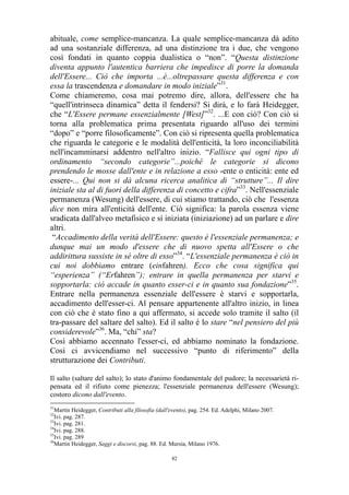abituale, come semplice-mancanza. La quale semplice-mancanza dà adito
ad una sostanziale differenza, ad una distinzione tra i due, che vengono
così fondati in quanto coppia dualistica o “non”. “Questa distinzione
diventa appunto l'autentica barriera che impedisce di porre la domanda
dell'Essere... Ciò che importa ...è...oltrepassare questa differenza e con
essa la trascendenza e domandare in modo iniziale”31.
Come chiameremo, cosa mai potremo dire, allora, dell'essere che ha
“quell'intrinseca dinamica” detta il fendersi? Si dirà, e lo farà Heidegger,
che “L'Essere permane essenzialmente [West]”32. ...E con ciò? Con ciò si
torna alla problematica prima presentata riguardo all'uso dei termini
“dopo” e “porre filosoficamente”. Con ciò si ripresenta quella problematica
che riguarda le categorie e le modalità dell'enticità, la loro inconciliabilità
nell'incamminarsi addentro nell'altro inizio. “Fallisce qui ogni tipo di
ordinamento “secondo categorie”...poiché le categorie si dicono
prendendo le mosse dall'ente e in relazione a esso -ente o enticità: ente ed
essere-... Qui non si dà alcuna ricerca analitica di “strutture”... Il dire
iniziale sta al di fuori della differenza di concetto e cifra”33. Nell'essenziale
permanenza (Wesung) dell'essere, di cui stiamo trattando, ciò che l'essenza
dice non mira all'enticità dell'ente. Ciò significa: la parola essenza viene
sradicata dall'alveo metafisico e sì iniziata (iniziazione) ad un parlare e dire
altri.
“Accadimento della verità dell'Essere: questo è l'essenziale permanenza; e
dunque mai un modo d'essere che di nuovo spetta all'Essere o che
addirittura sussiste in sé oltre di esso”34. “L'essenziale permanenza è ciò in
cui noi dobbiamo entrare (einfahren). Ecco che cosa significa qui
“esperienza” (“Erfahren”); entrare in quella permanenza per starvi e
sopportarla: ciò accade in quanto esser-ci e in quanto sua fondazione”35.
Entrare nella permanenza essenziale dell'essere è starvi e sopportarla,
accadimento dell'esser-ci. Al pensare appartenente all'altro inizio, in linea
con ciò che è stato fino a qui affermato, si accede solo tramite il salto (il
tra-passare del saltare del salto). Ed il salto è lo stare “nel pensiero del più
considerevole”36. Ma, “chi” sta?
Così abbiamo accennato l'esser-ci, ed abbiamo nominato la fondazione.
Così ci avvicendiamo nel successivo “punto di riferimento” della
strutturazione dei Contributi.
Il salto (saltare del salto); lo stato d'animo fondamentale del pudore; la necessarietà ripensata ed il rifiuto come pienezza; l'essenziale permanenza dell'essere (Wesung);
costoro dicono dall'evento.
31

Martin Heidegger, Contributi alla filosofia (dall'evento), pag. 254. Ed. Adelphi, Milano 2007.
Ivi. pag. 287.
33
Ivi. pag. 281.
34
Ivi. pag. 288.
35
Ivi. pag. 289
36
Martin Heidegger, Saggi e discorsi, pag. 88. Ed. Mursia, Milano 1976.
32

42

 