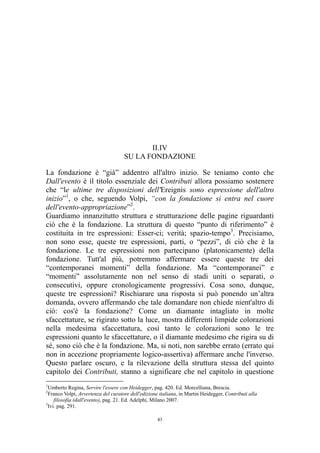 II.IV
SU LA FONDAZIONE
La fondazione è “già” addentro all'altro inizio. Se teniamo conto che
Dall'evento è il titolo essenziale dei Contributi allora possiamo sostenere
che “le ultime tre disposizioni dell'Ereignis sono espressione dell'altro
inizio”1, o che, seguendo Volpi, “con la fondazione si entra nel cuore
dell'evento-appropriazione”2.
Guardiamo innanzitutto struttura e strutturazione delle pagine riguardanti
ciò che è la fondazione. La struttura di questo “punto di riferimento” è
costituita in tre espressioni: Esser-ci; verità; spazio-tempo3. Precisiamo,
non sono esse, queste tre espressioni, parti, o “pezzi”, di ciò che è la
fondazione. Le tre espressioni non partecipano (platonicamente) della
fondazione. Tutt'al più, potremmo affermare essere queste tre dei
“contemporanei momenti” della fondazione. Ma “contemporanei” e
“momenti” assolutamente non nel senso di stadi uniti o separati, o
consecutivi, oppure cronologicamente progressivi. Cosa sono, dunque,
queste tre espressioni? Rischiarare una risposta si può ponendo un’altra
domanda, ovvero affermando che tale domandare non chiede nient'altro di
ciò: cos'è la fondazione? Come un diamante intagliato in molte
sfaccettature, se rigirato sotto la luce, mostra differenti limpide colorazioni
nella medesima sfaccettatura, così tanto le colorazioni sono le tre
espressioni quanto le sfaccettature, o il diamante medesimo che rigira su di
sé, sono ciò che è la fondazione. Ma, si noti, non sarebbe errato (errato qui
non in accezione propriamente logico-assertiva) affermare anche l'inverso.
Questo parlare oscuro, e la rilevazione della struttura stessa del quinto
capitolo dei Contributi, stanno a significare che nel capitolo in questione
1

Umberto Regina, Servire l'essere con Heidegger, pag. 420. Ed. Morcelliana, Brescia.
Franco Volpi, Avvertenza del curatore dell'edizione italiana, in Martin Heidegger, Contributi alla
filosofia (dall'evento), pag. 21. Ed. Adelphi, Milano 2007.
3
Ivi. pag. 291.
2

43

 