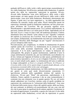 parlando dell'Esser-ci, della verità e dello spazio-tempo essenzialmente si
dice della fondazione. Ed all'inverso, parlando della fondazione, il capitolo
quinto dice delle tre, soprascritte, espressioni in questione. Ovvero,
dicendo della fondazione viene detto dell'Esser-ci, della verità e dello
spazio-tempo; ciò tanto quanto dicendo dell'Esser-ci, della verità e dello
spazio-tempo, viene detto della fondazione. Rischiarare ulteriormente tale
legame, il quale non è un mero rapportarsi a... tra delle oggettualità (ma
nemmeno fra concetti), risulta assai arduo. Perciò rimireremo queste tre
espressioni, rimirando quindi la fondazione medesima, nel loro essere proposte all'interno dei Contributi. Ma qui pro-poste significa anche
filosoficamente e speculativamente poste. Ciò ci porterà esplicitamente, in
parvenza, lontano dal testo a cui siamo posti di fronte. Approdando così ad
altri testi, Essere e tempo in cima a tutti, del medesimo pensatore. Codesto
allontanarsi forse non chiarirà “come stanno le cose” riguardo i contenuti
del capitolo La fondazione dei Contributi. Non di meno risulta, anche se
non sempre, fondamentale, ma fondamentale non tanto per contestualizzare
il pensiero filosofico dello Heidegger ma per “seguire” (rin-tracciare) il
pensare intrapreso dallo stesso.
Preventivamente, per completezza, va chiarita la strutturazione di questo
capitolo quinto dei Contributi. La strutturazione de La fondazione tiene
certo conto della accennata tripartizione nelle, da noi cosiddette,
espressioni. E lo fa anche esplicitamente (si vedano le titolazioni dei
sottocapitoli). Ma, proprio in quanto strutturazione, suddivide il testo in
cinque delimitazioni tematiche che, pur inevitabilmente accavallandosi tra
di loro, tentano per l'appunto di limitare un dato spazio, probabilmente sul
piano tematico-speculativo, in cui e su cui sviluppare il discorso. O almeno
così, ai nostri attuali occhi, appare. La strutturazione del testo si suddivide
in cinque sottocapitoli: a) Esser-ci e progetto dell'Essere; b) L'Esserci; c)
L'essenza della verità; d) Lo spazio-tempo in quanto fondo abissale; e) La
permanenza essenziale della verità come salvataggio.
Noi non seguiremo codesta strutturazione, tra l'altro anch'essa non causale,
per quanto in certo qual modo discorsivamente concatenata. Ci
agevoleremo piuttosto della sopraddetta struttura del capitolo La
fondazione. Ovvero quei “filoni” che percorrono, esplicitamente o di
rimbalzo, l'intero capitolo in questione e che ne sono sostanzialmente il
contenuto (ma non solamente sono in quanto questo). Per cui, nel nostro
attuale addentrarci nei Contributi, terremo conto di quelle cosiddette tre
espressioni che costituiscono le “colorazioni della fondazione”. Esse sono
le direzioni della nostra messa a fuoco del capitolo quinto, della sua forma,
dei suoi contenuti, in definitiva ed essenzialmente: del suo come cioè del
dire che lo pone (pone la significatività di codesto capitolo). Cercheremo in
tal modo di approssimarci, se possibile, a questo dire (che poi è il dire delle
tre espressioni della fondazione), ovvero alle tre espressioni in quanto
44

 