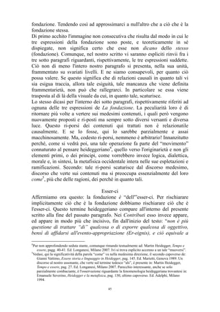 fondazione. Tendendo così ad approssimarci a null'altro che a ciò che è la
fondazione stessa.
Di primo acchito l'immagine non consecutiva che risulta dal modo in cui le
tre espressioni della fondazione sono poste, e teoreticamente in sé
dispiegate, non significa certo che esse non dicano dello stesso
(fondazione). Comunque, nel nostro scritto vi saranno espliciti rinvii fra i
tre sotto paragrafi riguardanti, rispettivamente, le tre espressioni suddette.
Ciò non di meno l'intero nostro paragrafo si presenta, nella sua unità,
frammentato su svariati livelli. E ne siamo consapevoli, per quanto ciò
possa valere. Se questo significa che di relazioni causali in quanto tali vi
sia esigua traccia, allora tale esiguità, tale mancanza che viene definita
frammentarietà, non può che rallegrarci. In particolare se essa viene
trasposta al di là della visuale da cui, in quanto tale, scaturisce.
Lo stesso dicasi per l'interno dei sotto paragrafi, rispettivamente riferiti ad
ognuna delle tre espressioni de La fondazione. La peculiarità loro è di
ritornare più volte a vertere sui medesimi contenuti, i quali però vengono
nuovamente proposti e ri-posti ma sempre sotto diversi versanti e diversa
luce. Questo ri-porsi dei contenuti qui trattati non è relazionatile
causalmente. E se lo fosse, qui lo sarebbe parzialmente e assai
macchinosamente. Ma, codesto ri-porsi, nemmeno è arbitrario! Innanzitutto
perché, come si vedrà poi, una tale operazione fa parte del “movimento”
connaturato al pensare heideggeriano4, quello verso l'originarietà e non gli
elementi primi, o dei principi, come vorrebbero invece logica, dialettica,
morale e, in sintesi, la metafisica occidentale intera nelle sue espletazioni e
ramificazioni. Secondo: tale ri-porsi scaturisce dal discorso medesimo,
discorso che verte sui contenuti ma si preoccupa essenzialmente del loro
come5, più che delle ragioni, dei perché in quanto tali.
Esser-ci
Affermiamo ora questo: la fondazione è “dell'”esser-ci. Per rischiarare
implicitamente ciò che è la fondazione dobbiamo rischiarare ciò che è
l'esser-ci. Questo termine heideggeriano compare all'interno del presente
scritto alla fine del passato paragrafo. Nei Contributi esso invece appare,
ed appare in modo più che incisivo, fin dall'inizio del testo: “non è più
questione di trattare “di” qualcosa o di esporre qualcosa di oggettivo,
bensì di affidarsi all'evento-appropriazione (Er-eignis), e ciò equivale a
4

Pur non approfondendo seduta stante, comunque rimando testualmente ad: Martin Heidegger, Tempo e
essere, pagg. 40-41. Ed. Longanesi, Milano 2007. Ivi si trova esplicito accenno a un tale “muoversi”.
5
Vedasi, qui la significatività della parola “come” va nella medesima direzione, il secondo capoverso de:
Gianni Vattimo, Essere storia e linguaggio in Heidegger, pag. 145. Ed. Marietti, Genova 1989. Un
discorso al nostro assonante, che verte sul termine tedesco “als”, è presente in: Martin Heidegger,
Tempo e essere, pag. 27. Ed. Longanesi, Milano 2007. Parecchio interessante, anche se solo
parzialmente combaciante, è l'osservazione riguardante la fenomenologia heideggeriana trovantesi in:
Emanuele Severino, Heidegger e la metafisica, pag. 130, ultimo capoverso. Ed. Adelphi, Milano
1994.
45

 