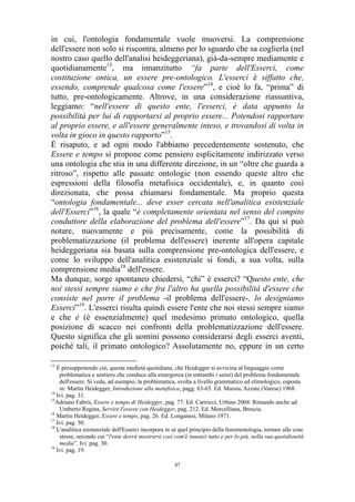 in cui, l'ontologia fondamentale vuole muoversi. La comprensione
dell'essere non solo si riscontra, almeno per lo sguardo che sa coglierla (nel
nostro caso quello dell'analisi heideggeriana), già-da-sempre mediamente e
quotidianamente13, ma innanzitutto “fa parte dell'Esserci, come
costituzione ontica, un essere pre-ontologico. L'esserci è siffatto che,
essendo, comprende qualcosa come l'essere”14, e cioè lo fa, “prima” di
tutto, pre-ontologicamente. Altrove, in una considerazione riassuntiva,
leggiamo: “nell'essere di questo ente, l'esserci, è data appunto la
possibilità per lui di rapportarsi al proprio essere... Potendosi rapportare
al proprio essere, e all'essere generalmente inteso, e trovandosi di volta in
volta in gioco in questo rapporto”15.
È risaputo, e ad ogni modo l'abbiamo precedentemente sostenuto, che
Essere e tempo si propone come pensiero esplicitamente indirizzato verso
una ontologia che stia in una differente direzione, in un “oltre che guarda a
ritroso”, rispetto alle passate ontologie (non essendo queste altro che
espressioni della filosofia metafisica occidentale), e, in quanto così
direzionata, che possa chiamarsi fondamentale. Ma proprio questa
“ontologia fondamentale... deve esser cercata nell'analitica esistenziale
dell'Esserci”16, la quale “è completamente orientata nel senso del compito
conduttore della elaborazione del problema dell'essere”17. Da qui si può
notare, nuovamente e più precisamente, come la possibilità di
problematizzazione (il problema dell'essere) inerente all'opera capitale
heideggeriana sia basata sulla comprensione pre-ontologica dell'essere, e
come lo sviluppo dell'analitica esistenziale si fondi, a sua volta, sulla
comprensione media18 dell'essere.
Ma dunque, sorge spontaneo chiedersi, “chi” è esserci? “Questo ente, che
noi stessi sempre siamo e che fra l'altro ha quella possibilità d'essere che
consiste nel porre il problema -il problema dell'essere-, lo designiamo
Esserci”19. L'esserci risulta quindi essere l'ente che noi stessi sempre siamo
e che è (è essenzialmente) quel medesimo primato ontologico, quella
posizione di scacco nei confronti della problematizzazione dell'essere.
Questo significa che gli uomini possono considerarsi degli esserci aventi,
poiché tali, il primato ontologico? Assolutamente no, eppure in un certo
13

É presupponendo ciò, questa medietà quotidiana, che Heidegger si avvicina al linguaggio come
problematica e sentiero che conduce alla emergenza (in entrambi i sensi) del problema fondamentale
dell'essere. Si veda, ad esempio, la problematica, svolta a livello grammatico ed etimologico, esposta
in: Martin Heidegger, Introduzione alla metafisica, pagg. 63-65. Ed. Mursia, Azzate (Varese) 1968.
14
Ivi. pag. 31.
15
Adriano Fabris, Essere e tempo di Heidegger, pag. 77. Ed. Carrocci, Urbino 2004. Rimando anche ad:
Umberto Regina, Servire l'essere con Heidegger, pag. 212. Ed. Morcelliana, Brescia.
16
Martin Heidegger, Essere e tempo, pag. 26. Ed. Longanesi, Milano 1971.
17
Ivi. pag. 30.
18
L'analitica esistenziale dell'Esserci incorpora in sé quel principio della fenomenologia, tornare alle cose
stesse, secondo cui “l'ente dovrà mostrarsi così com'è innanzi tutto e per lo più, nella sua quotidianità
media”. Ivi. pag. 30.
19
Ivi. pag. 19.
47

 