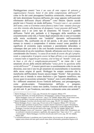 l'heideggeriano esserci “non è un caso di ente capace di astrarre e
rappresentarsi l'essere, bensì il sito della comprensione dell'essere”27,
come in fin dei conti presuppone l'analitica esistenziale, rimane però non
del tutto determinata l'essenza dell'uomo che sorge appunto nell'essenziale
riferimento dell'essere (Seyn) all'uomo28 come Dasein. Questo accade
perché non è l'esserci un modo dell'uomo, “l’esserci non è…un carattere
dell’uomo, come se il termine esteso finora a tutto l’ente –esserci- fosse per
così dire ristretto alla funzione di designare l’esser presente dell’uomo”29,
neppure esso è un certo tipo di umanismo. Né l'esserci è quiddità
dell'uomo. Tutt'al più, parlando si il linguaggio della metafisica ma
coscientemente come tale, è l'uomo degli umanismi che si sono avvicendati
nella storia occidentale una “modalità” riposante nell'essenzialità
dell'esserci. Ma, usufruendo ora di tali parole, a dir poco rischiamo di
tornare (o restare) a comprendere il termine esserci come parallelo al
significato di existentia sopra nominato e parzialmente delucidato; o
comunque dato per certo è che così facendo essenzialmente non usciamo
dall'orizzonte di un dire metafisico. Quindi, all'unisono con Essere e tempo,
considerando che l'esserci, “a causa di un modo di essere che gli è proprio,
tende a comprendere il proprio essere in base all'ente a cui costantemente
e innanzi tutto si rapporta per essenza, cioè in base al “mondo” (cioè, qui,
in base a ciò che è semplicemente-presente)”30, ne viene che i vari
umanismi dicono della enticità dell'uomo “senza porre la questione della
verità dell'essere”31. L'esserci perciò non va assolutamente colto in una tale
direzione, esso non è uno tra gli umanismi né essenzialmente si incammina
dalla stessa origine di questi. Heidegger ha sempre sostenuto che le
metafisiche dell'Occidente fossero ancora troppo “fisiche”. Tale posizione,
purché non si intenda in senso dualistico e per l'appunto metafisico, ma
invece quasi in accezione seriamente “ironica”, non è certo abbandonata.
Se i differenti umanismi dicono l'enticità dell'uomo, essi presuppongono,
come
già-da-sempre,
l'interpretazione
dell'ente,
e
pongono,
inconsapevolmente o meno non cambia, l'essenza dell'uomo come ente tra
gli altri enti. E, per l'esattezza, non tanto e solamente come ente animale32,
27

Martin Heidegger, Essere e tempo, pag. 20 (nota b). Ed. Longanesi, Milano 1971.
Di questo riferimento, nel modo del pensiero e del linguaggio, si parla in forma esplicita nel testo:
Martin Heidegger, Lettera sull'”umanismo”, pag 31. Ed. Adelphi, Milano 2002. Si può notare come,
all'inizio dell'opera, il termine uomo possa essere foriero di essenziali fraintendimenti.
29
Martin Heidegger, Contributi alla filosofia (dall'evento), pagg. 296-297. Ed. Adelphi, Milano 2007.
30
Martin Heidegger, Essere e tempo, pag. 28 (con nota a). Ed. Longanesi, Milano 1971. Sul senso
profondo eppur quotidiano di questa frase ci saranno ulteriori chiarimenti in seguito. Rimandiamo,
per un confronto e riscontro di contenuti e significato, al paragrafo a cavallo delle pagine de: Martin
Heidegger, Contributi alla filosofia (dall'evento), pagg. 297-198. Ed. Adelphi, Milano 2007.
31
Martin Heidegger, Lettera sull'”umanismo”, pagg. 42,43. Ed. Adelphi, Milano 2002. Rimandiamo, per
un confronto e riscontro di contenuti e significato, alla seguente frase: “Ogni volta il “Ci”,…agli inizi,
è indomandato”. Martin Heidegger, Contributi alla filosofia (dall'evento), pag. 305. Ed. Adelphi,
Milano 2007.
32
La animalità dell'uomo è considerata certo il punto basilare, da cui muoversi, di ogni umanismo; e,
seppure senza chiarire del tutto quali concetti stiano dietro all'animalità, giustamente Regina ne dà
28

49

 