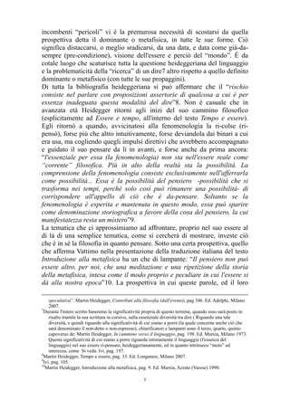 incombenti “pericoli” vi è la premurosa necessità di scostarsi da quella
prospettiva detta il dominante o metafisica, in tutte le sue forme. Ciò
significa distaccarsi, o meglio sradicarsi, da una data, e data come già-dasempre (pre-condizione), visione dell'essere e perciò del “mondo”. È da
cotale luogo che scaturisce tutta la questione heideggeriana del linguaggio
e la problematicità della “ricerca” di un dire7 altro rispetto a quello definito
dominante o metafisico (con tutte le sue propaggini).
Di tutta la bibliografia heideggeriana si può affermare che il “rischio
consiste nel parlare con proposizioni assertorie di qualcosa a cui è per
essenza inadeguata questa modalità del dire”8. Non è casuale che in
avanzata età Heidegger ritorni agli inizi del suo cammino filosofico
(esplicitamente ad Essere e tempo, all'interno del testo Tempo e essere).
Egli ritornò a quando, avvicinatosi alla fenomenologia la ri-colse (ripensò), forse più che altro intuitivamente, forse deviandola dai binari a cui
era usa, ma cogliendo quegli impulsi direttivi che avrebbero accompagnato
e guidato il suo pensare da lì in avanti, e forse anche da prima ancora:
“l'essenziale per essa (la fenomenologia) non sta nell'essere reale come
“corrente” filosofica. Più in alto della realtà sta la possibilità. La
comprensione della fenomenologia consiste esclusivamente nell'afferrarla
come possibilità... Essa è la possibilità del pensiero -possibilità che si
trasforma nei tempi, perché solo così può rimanere una possibilità- di
corrispondere all'appello di ciò che è da-pensare. Soltanto se la
fenomenologia è esperita e mantenuta in questo modo, essa può sparire
come denominazione storiografica a favore della cosa del pensiero, la cui
manifestatezza resta un mistero”9.
La tematica che ci approssimiamo ad affrontare, proprio nel suo essere al
di là di una semplice tematica, come si cercherà di mostrare, investe ciò
che è in sé la filosofia in quanto pensare. Sotto una certa prospettiva, quello
che afferma Vattimo nella presentazione della traduzione italiana del testo
Introduzione alla metafisica ha un che di lampante: “Il pensiero non può
essere altro, per noi, che una meditazione e una ripetizione della storia
della metafisica, intesa come il modo proprio e peculiare in cui l'essere si
dà alla nostra epoca”10. La prospettiva in cui queste parole, ed il loro
speculativa”. Martin Heidegger, Contributi alla filosofia (dall'evento), pag 346. Ed. Adelphi, Milano
2007.
7
Durante l'intero scritto baseremo la significatività propria di questo termine, quando esso sarà posto in
risalto tramite la sua scrittura in corsivo, sulla essenziale diversità tra dire ( Riguardo una tale
diversità, e quindi riguardo alla significatività di cui siamo a porre (la quale concerne anche ciò che
sarà denominato il non-detto o non-espresso), chiarificatori e lampanti sono il terzo, quarto, quinto
capoverso de: Martin Heidegger, In cammino verso il linguaggio, pag. 198. Ed. Mursia, Milano 1973.
Questa significatività di cui siamo a porre riguarda intimamente il linguaggio (l'essenza del
linguaggio) nel suo essere ri-pensato, heideggerianamente, ed in quanto intrinseco “moto” ed
interezza, come Si veda: Ivi. pag. 197.
8
Martin Heidegger, Tempo e essere, pag. 33. Ed. Longanesi, Milano 2007.
9
Ivi. pag. 105.
10
Martin Heidegger, Introduzione alla metafisica, pag. 9. Ed. Mursia, Azzate (Varese) 1990.
5

 