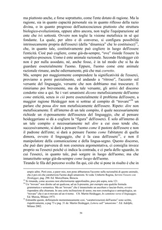 ma piuttosto anche, e forse soprattutto, come l'ente dotato di ragione. Ma la
ragione, sia in quanto capacità personale sia in quanto riflesso della razio
divina, o in quanto progresso dell'autocoscienza piuttosto che struttura
biologico-evoluzionista, oppure altro ancora, non toglie l'equiparazione ad
ente che ivi sottostà. Ovvero non toglie la visione metafisica in sé qui
fondante. La quale, per altro e di converso, si configura possibilità
intrinsecamente propria dell'esserci (della “dinamica” che lo costituisce)33,
che, in quanto tale, costitutivamente può cogliere in luogo dell'essere
l'enticità. Cioè può cogliere, come già-da-sempre, “ove” risiede l'essere la
semplice-presenza. Uomo è ente animale razionale. Secondo Heidegger ciò
non è per nulla assodato, né, anche fosse, è in tal modo che si ha da
guardare essenzialmente l'uomo. Eppure, l'uomo come ente animale
razionale rimane, anche odiernamente, più che mai corretto.
Ma, sempre per maggiormente comprendere la significatività de l'esserci,
proviamo a porre parzialmente, ed andando a “ritroso”, l'accento sul
versante del linguaggio, versante che non dobbiamo mai trascurare. E
rimiriamo poi brevemente, ma da tale versante, gli arrivi del discorso
condotto sino a qui. Se i vari umanismi dicono metafisicamente dell'uomo
come enticità, senza in ciò porre essenzialmente il problema dell'essere, a
maggior ragione Heidegger non si sottrae al compito di “trovare”34 un
parlare che possa dire non metafisicamente dell'essere. Ripeto: dire non
metafisicamente. È all'interno di un tale compito, il quale necessariamente
richiede un ri-pensamento dell'essenza del linguaggio, che al pensare
heideggeriano si dà a cogliere la “figura” dell'esserci. È solo all'interno di
un tale compito e necessariamente nel dire a cui esso tende che,
successivamente, si darà a pensare l'uomo come il pastore dell'essere e non
il padrone dell'ente; si darà a pensare l'uomo come l'abitatore di quella
dimora, ovvero il linguaggio, che è la casa dell'essere35, e non il
manipolatore della comunicazione e della lingua-segno. Questo discorso,
che può dare parvenza di non coerenza argomentativa, ci consiglia invece
proprio su l'esserci poiché ci indica la contrada, e ci parla dello sguardo, in
cui l'esserci, in quanto tale, può sorgere in luogo dell'uomo; ma che
innanzitutto sorge già-da-sempre come luogo dell'uomo.
Tirando le fila del percorso svolto fin qui, ciò che si pone in risalto è che in
ampio adito. Però esso, a parer mio, non pone abbastanza l'accento sulla razionalità di questo animale,
che è poi ciò che caratterizza l'uomo degli umanismi. Si veda: Umberto Regina, Servire l'essere con
Heidegger, pag. 290. Ed. Morcelliana, Brescia.
33
Si rimanda, come accenno non ulteriormente approfondito, poco più sopra, nota 121.
34
Un “trovare” non diretto ad un qualcosa, ad un lì-presente, per esempio una qualche formula
grammatica o semantica. Ma un “trovare” che è innanzitutto un ascoltare e lasciar-fruire, ovvero
rispondere alla chiamata. In una certa inclinazione di senso, ma non cronologica o antropologica, un
“trovare” che è un ri-trovare ed un ri-torno. Cfr. Martin Heidegger, In cammino verso il linguaggio.
Ed. Mursia, Milano 1973.
35
Entrambe queste, definiamole momentaneamente così, “caratterizzazioni dell'uomo” sono scritte,
rispettivamente, a pag 73 e pag. 31 de: Martin Heidegger, Lettera sull'”umanismo”. Ed. Adelphi,
Milano 2002.
50

 