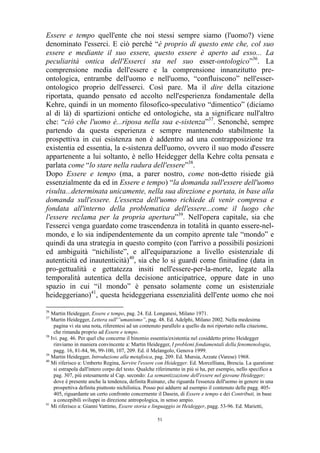 Essere e tempo quell'ente che noi stessi sempre siamo (l'uomo?) viene
denominato l'esserci. E ciò perché “è proprio di questo ente che, col suo
essere e mediante il suo essere, questo essere è aperto ad esso... La
peculiarità ontica dell'Esserci sta nel suo esser-ontologico”36. La
comprensione media dell'essere e la comprensione innanzitutto preontologica, entrambe dell'uomo e nell'uomo, “confluiscono” nell'esserontologico proprio dell'esserci. Così pare. Ma il dire della citazione
riportata, quando pensato ed accolto nell'esperienza fondamentale della
Kehre, quindi in un momento filosofico-speculativo “dimentico” (diciamo
al di là) di spartizioni ontiche ed ontologiche, sta a significare null'altro
che: “ciò che l'uomo è...riposa nella sua e-sistenza”37. Senonché, sempre
partendo da questa esperienza e sempre mantenendo stabilmente la
prospettiva in cui esistenza non è addentro ad una contrapposizione tra
existentia ed essentia, la e-sistenza dell'uomo, ovvero il suo modo d'essere
appartenente a lui soltanto, è nello Heidegger della Kehre colta pensata e
parlata come “lo stare nella radura dell'essere”38.
Dopo Essere e tempo (ma, a parer nostro, come non-detto risiede già
essenzialmente da ed in Essere e tempo) “la domanda sull'essere dell'uomo
risulta...determinata unicamente, nella sua direzione e portata, in base alla
domanda sull'essere. L'essenza dell'uomo richiede di venir compresa e
fondata all'interno della problematica dell'essere...come il luogo che
l'essere reclama per la propria apertura”39. Nell'opera capitale, sia che
l'esserci venga guardato come trascendenza in totalità in quanto essere-nelmondo, e lo sia indipendentemente da un compito aprente tale “mondo” e
quindi da una strategia in questo compito (con l'arrivo a possibili posizioni
ed ambiguità “nichiliste”, e all'equiparazione a livello esistenziale di
autenticità ed inautenticità)40, sia che lo si guardi come finitudine (data in
pro-gettualità e gettatezza insiti nell'essere-per-la-morte, legate alla
temporalità autentica della decisione anticipatrice, oppure date in uno
spazio in cui “il mondo” è pensato solamente come un esistenziale
heideggeriano)41, questa heideggeriana essenzialità dell'ente uomo che noi
36

Martin Heidegger, Essere e tempo, pag. 24. Ed. Longanesi, Milano 1971.
Martin Heidegger, Lettera sull'”umanismo”, pag. 48. Ed. Adelphi, Milano 2002. Nella medesima
pagina vi sta una nota, riferentesi ad un contenuto parallelo a quello da noi riportato nella citazione,
che rimanda proprio ad Essere e tempo.
38
Ivi. pag. 46. Per quel che concerne il binomio essentia/existentia nel cosiddetto primo Heidegger
rinviamo in maniera convincente a: Martin Heidegger, I problemi fondamentali della fenomenologia,
pagg. 16, 81-84, 96, 99-100, 107, 209. Ed. il Melangolo, Genova 1999.
39
Martin Heidegger, Introduzione alla metafisica, pag. 209. Ed. Mursia, Azzate (Varese) 1968.
40
Mi riferisco a: Umberto Regina, Servire l'essere con Heidegger. Ed. Morcelliana, Brescia. La questione
si estrapola dall'intero corpo del testo. Qualche riferimento in più si ha, per esempio, nello specifico a
pag. 307, più estesamente al Cap. secondo: La semantizzazione dell'essere nel giovane Heidegger;
dove è presente anche la tendenza, definita Ruinanz, che riguarda l'essenza dell'uomo in genere in una
prospettiva definita piuttosto nichilistica. Posso poi addurre ad esempio il contenuto delle pagg. 405405, riguardante un certo confronto concernente il Dasein, di Essere e tempo e dei Contributi, in base
a concepibili sviluppi in direzione antropologica, in senso ampio.
41
Mi riferisco a: Gianni Vattimo, Essere storia e linguaggio in Heidegger, pagg. 53-96. Ed. Marietti,
37

51

 