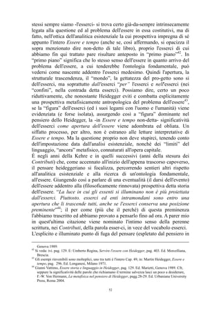stessi sempre siamo -l'esserci- si trova certo già-da-sempre intrinsecamente
legata alla questione ed al problema dell'essere in essa costitutivi, ma di
fatto, nell'ottica dell'analitica esistenziale la cui prospettiva impregna di sé
appunto l'intero Essere e tempo (anche se, così affermando, si opacizza il
sopra menzionato dire non-detto di tale libro), proprio l'esserci di cui
abbiamo fin qui trattato pare risultare anteposto in “primo piano”42. In
“primo piano” significa che lo stesso senso dell'essere in quanto arrivo del
problema dell'essere, a cui tenderebbe l'ontologia fondamentale, può
vedersi come nascente addentro l'esserci medesimo. Quindi l'apertura, la
strutturale trascendenza, il “mondo”, la gettatezza del pro-getto sono si
dell'esserci, ma soprattutto dall'esserci “per” l'esserci e nell'esserci (nei
“confini”, nella contrada detta esserci). Possiamo dire, certo un poco
riduttivamente, che nonostante Heidegger eviti e combatta esplicitamente
una prospettiva metafisicamente antropologica del problema dell'essere43,
se la “figura” dell'esserci (ed i suoi legami con l'uomo e l'umanità) viene
evidenziata (e forse isolata), assurgendo così a “figura” dominante nel
pensiero dello Heidegger, la -in Essere e tempo non-detta- significatività
dell'esserci come apertura dell'essere viene adombrata ed obliata. Un
siffatto processo, per altro, non è estraneo alle letture interpretative di
Essere e tempo. Ma la questione proprio non deve stupirci, tenendo conto
dell'impostazione data dall'analisi esistenziale, nonché dei “limiti” del
linguaggio, “ancora” metafisico, connaturati all'opera capitale.
È negli anni della Kehre e in quelli successivi (anni della stesura dei
Contributi) che, come accennato all'inizio dell'appena trascorso capoverso,
il pensare heideggeriano si focalizza, percorrendo sentieri altri rispetto
all'analitica esistenziale e alla ricerca di un'ontologia fondamentale,
all'essere. Giungendo così a parlare di una eventualità (il darsi dell'evento)
dell'essere addentro alla (filosoficamente rinnovata) prospettiva detta storia
dell'essere. “La luce in cui gli essenti si illuminano non è più proiettata
dall'esserci. Piuttosto. esserci ed enti intramondani sono entro una
apertura che li trascende tutti, anche se l'esserci conserva una posizione
preminente”44; il per come (più che il perché) di questa preminenza
l'abbiamo trascritto ed abbiamo provato a pensarlo fino ad ora. A parer mio
in quest'ultima citazione viene nominato l'intimo senso della perenne
scrittura, nei Contributi, della parola esser-ci, in vece del vocabolo esserci.
L'esplicito e illuminato punto di fuga del pensare (espletato dal pensiero in
Genova 1989.
Si veda: ivi. pag. 129. E: Umberto Regina, Servire l'essere con Heidegger, pag. 403. Ed. Morcelliana,
Brescia.
43
Gli esempi rinvenibili sono molteplici, uno tra tutti è l'intero Cap. 49, in: Martin Heidegger, Essere e
tempo, pag. 296. Ed. Longanesi, Milano 1971.
44
Gianni Vattimo, Essere storia e linguaggio in Heidegger, pag. 129. Ed. Marietti, Genova 1989. Cfr,
seppure la significatività delle parole che richiamano il termine salvezza lasci un poco a desiderare,
F.-W. Von Hermann, La metafisica nel pensiero di Heidegger, pagg.28-29. Ed. Urbaniana University
Press, Roma 2004.
42

52

 