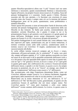 quanto filosofico-speculativo) allora non “è più” l'esserci (nel suo tanto
intrinseco e necessario, quanto essenzialmente frainteso e misconosciuto,
legame all'essere), ma proprio l'essere stesso (esser-ci). Il cardine, l'asse del
pensare heideggeriano si è assestato. Anche questo è Kehre. Diciamo
assestato più che non spostato, e lo facciamo con coscienza di causa
tenendo conto che l'essere è sempre stato ciò cui la tensione del pensare
heideggeriano pone ed ha posto, quantomeno, come problematica e
tematica filosofica.
Tenere questo ben presente ci aiuta ad intravedere l'unità di direzione nella
tensione del pensare heideggeriano, nonché la non separazione della sua
filosofia in due tronconi. Se Sartre può asserire, esistenzialmente (da
intendersi: corrente filosofica), che è giunto il tempo in cui si ha
primariamente l'uomo (e gli uomini) e con il pensiero si è quindi giunti sul
piano dell'uomo, Heidegger invece scorge chiaramente come in tutto
questo sia l'essere il ciò che è da-pensare da parte del pensiero45.
Nel parlare heideggeriano le non casuali lineette che, come abbiamo visto
due capoversi più sopra, caratterizzano ora, per la nostra trattazione, il
termine e-sistenza (come colto nella Lettera), caratterizzano anche il
termine esser-ci nei Contributi. O meglio, caratterizzano tale termine
successivamente alla Kehre.
In verità siffatto termine (esser-ci) compare già in Essere e tempo,
relazionato all'essere-nel-mondo che lo costituisce46. È anche vero però
che, sempre nell'opera capitale, il “ci” è detto apertura essenziale ove (non
nel senso di un dove-qui) si dà la spazialità esistenziale dell'esserci (solo e
se si dà questa si ha una spazialità dello spazio in senso lato in quanto tale,
cioè un “qui” e “là” generici). Ovvero, in Essere e tempo, il “ci” è pro-getto
in quanto getto (pare: dal e dell'esserci) che costituisce l'essere-nel-mondo
dell'esserci stesso, e quindi è ciò che l'esserci, in quanto esserci, ha sempre
da-essere (a posteriori, da ciò se ne “ricava”, ne emerge, uno sfondo in
quanto “comprensione” dell'essere come esserci e “ci” dell'esserci).
Ma, accennavamo, solo dopo l'esperienza denominata Kehre, come nei
Contributi, abbiamo sempre l'esser-ci. Lo si intuisce facilmente, leggendo
quest'opera, dalle innumerevoli volte in cui tale termine vi sta scritto.
Rinnoviamo ora la nostra attenzione al “ci”, ma dell'esser-ci. Il “ci”
dell'esser-ci (il “Da” del Da-sein) si pone, generalmente, in quanto ciò che
caratterizza l'essere di quell'ente che noi stessi sempre siamo. Nei
Contributi questo “ci” viene però ri-pensato e colto come radura
dell'essere47 avente carattere dell'e-sistenza. La Lettera, in questo come in
45

Detto in altro modo: “Il pensiero porta a compimento il riferimento (Bezung) dell'essere all'essenza
dell'uomo”.Martin Heidegger, Lettera sull'”umanismo”, pag. 31. Ed. Adelphi, Milano 2002.
46
Per esempio: Martin Heidegger, Essere e tempo, pag. 165. Ed. Longanesi, Milano 1971.
47
Anche se, seppure “limitato” alla temporalità, già in Essere e tempo si parla dell'esser-ci come “aperto
nella radura”. Ivi. pag. 415. Ma è solo nei Contributi che l'esser-ci così posto trova, in quanto
“figura” della filosofia heideggeriana, un luogo adatto per dirsi con completezza nel pensiero.
53

 