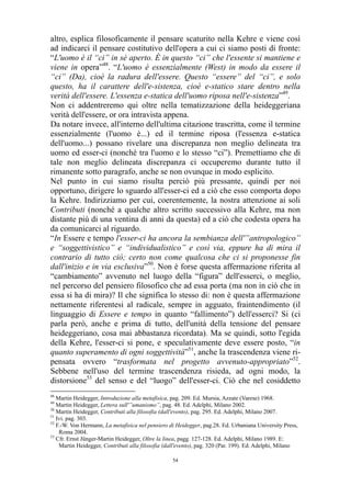 altro, esplica filosoficamente il pensare scaturito nella Kehre e viene così
ad indicarci il pensare costitutivo dell'opera a cui ci siamo posti di fronte:
“L'uomo è il “ci” in sé aperto. È in questo “ci” che l'essente si mantiene e
viene in opera”48. “L'uomo è essenzialmente (West) in modo da essere il
“ci” (Da), cioè la radura dell'essere. Questo “essere” del “ci”, e solo
questo, ha il carattere dell'e-sistenza, cioè e-statico stare dentro nella
verità dell'essere. L'essenza e-statica dell'uomo riposa nell'e-sistenza”49.
Non ci addentreremo qui oltre nella tematizzazione della heideggeriana
verità dell'essere, or ora intravista appena.
Da notare invece, all'interno dell'ultima citazione trascritta, come il termine
essenzialmente (l'uomo è...) ed il termine riposa (l'essenza e-statica
dell'uomo...) possano rivelare una discrepanza non meglio delineata tra
uomo ed esser-ci (nonché tra l'uomo e lo stesso “ci”). Premettiamo che di
tale non meglio delineata discrepanza ci occuperemo durante tutto il
rimanente sotto paragrafo, anche se non ovunque in modo esplicito.
Nel punto in cui siamo risulta perciò più pressante, quindi per noi
opportuno, dirigere lo sguardo all'esser-ci ed a ciò che esso comporta dopo
la Kehre. Indirizziamo per cui, coerentemente, la nostra attenzione ai soli
Contributi (nonché a qualche altro scritto successivo alla Kehre, ma non
distante più di una ventina di anni da questa) ed a ciò che codesta opera ha
da comunicarci al riguardo.
“In Essere e tempo l'esser-ci ha ancora la sembianza dell'”antropologico”
e “soggettivistico” e “individualistico” e così via, eppure ha di mira il
contrario di tutto ciò; certo non come qualcosa che ci si proponesse fin
dall'inizio e in via esclusiva”50. Non è forse questa affermazione riferita al
“cambiamento” avvenuto nel luogo della “figura” dell'esserci, o meglio,
nel percorso del pensiero filosofico che ad essa porta (ma non in ciò che in
essa si ha di mira)? Il che significa lo stesso di: non è questa affermazione
nettamente riferentesi al radicale, sempre in agguato, fraintendimento (il
linguaggio di Essere e tempo in quanto “fallimento”) dell'esserci? Si (ci
parla però, anche e prima di tutto, dell'unità della tensione del pensare
heideggeriano, cosa mai abbastanza ricordata). Ma se quindi, sotto l'egida
della Kehre, l'esser-ci si pone, e speculativamente deve essere posto, “in
quanto superamento di ogni soggettività”51, anche la trascendenza viene ripensata ovvero “trasformata nel progetto avvenuto-appropriato”52.
Sebbene nell'uso del termine trascendenza risieda, ad ogni modo, la
distorsione53 del senso e del “luogo” dell'esser-ci. Ciò che nel cosiddetto
48

Martin Heidegger, Introduzione alla metafisica, pag. 209. Ed. Mursia, Azzate (Varese) 1968.
Martin Heidegger, Lettera sull'”umanismo”, pag. 48. Ed. Adelphi, Milano 2002.
50
Martin Heidegger, Contributi alla filosofia (dall'evento), pag. 295. Ed. Adelphi, Milano 2007.
51
Ivi. pag. 303.
52
F.-W. Von Hermann, La metafisica nel pensiero di Heidegger, pag.28. Ed. Urbaniana University Press,
Roma 2004.
53
Cfr. Ernst Jünger-Martin Heidegger, Oltre la linea, pagg. 127-128. Ed. Adelphi, Milano 1989. E:
Martin Heidegger, Contributi alla filosofia (dall'evento), pag. 320 (Par. 199). Ed. Adelphi, Milano
49

54

 