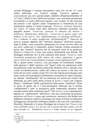 secondo Heidegger il termine trascendenza vuole dire sta nel “ci” come
radura dell'essere, ove l'esser-ci emerge. L'esser-ci appunto è
essenzialmente già, ed è già-da-sempre, addentro all'apertura-diradante (il
“ci”) che è (West) il darsi dell'essere pensato come essenziale permanenza
(eventualità o e-venire dell'essere pensato come evento). In tale orizzonte
del pensare e del cogliere anche l'inautenticità (e l'autenticità ad essa
intimamente legata) si ri-pone ri-pensata: “l'esser-ci: sostenere l'apertura
del velarsi -il velarsi come darsi dell'essere l'abbiamo incontrato nei
paragrafi passati-. L'esser-via: praticare la chiusura del mistero e
dell'essere, dimenticanza dell'essere... L'esser-via in questo senso solo
laddove vi sia esser-ci. Via: l'allontanamento, la rimozione dell'Essere...
Ciò è indicato in modo insufficiente nell'inautenticità”54. Esser-via ed
esser-ci sorgono addentro alla “intrinseca dinamica” dell'essere pensato,
dopo la Kehre, come essenziale permanenza ed evento (ovvero colto nel
suo darsi: radura per il velamento). Intuire l'unicità, l'intima unitarietà di
queste due “tensioni” (tensioni non da concepire come di un qualcosa),
l'esser-ci e l'esser-via, è forse cosa oscura, decisamente non abituale. Ma
Heidegger medesimo dice di tale unitarietà nelle parole: “l'esser-ci, come
l'essenziale permanenza delle radura del velarsi, appartiene a questo
stesso velarsi che è essenzialmente in quanto evento-appropriazione”55.
Ma a, questo punto, l'esser-ci, così già-sempre ed inizialmente fondato
nella apertura e “dalla” apertura, così “legato” nelle sue espletazioni, nella
sua gettatezza, nella sua intima costituzione all'essere colto e pensato come
evento (eventualizzazione, radura del velarsi) ha ancora a che fare con
l'ente che noi stessi sempre siamo? Si! Con tale risposta però bisogna certo
tenere conto che la prospettiva dell'analitica esistenziale ha subito, diciamo,
un radicale “cambiamento” (di cui entreremo nel merito più avanti). Ma
d'altronde, gli arrivi della prima sezione di Essere e tempo non vengono
filtrati e “modificati” (della significatività della parola “modificati” dicasi
lo stesso di quello che si è preventivamente affermato per il termine
“cambiamento”) sotto la prospettiva della temporalità autentica nella
seconda sezione della medesima opera56? Per cui se vi è un ri-pensamento,
appunto un “cambiamento” dell'esserci e dei suoi esistenziali nel pensiero
successivo ad Essere e tempo (per correttezza, successivo alla Kehre) non
dobbiamo rimanerne stupiti (o comunque non siamo di fronte al tradimento
heideggeriano del pensiero dell'opera capitale e dei suoi arrivi speculativofilosofici). Dopotutto è lo stesso Heidegger ad avvisarci che “l'esser-ci nel
senso dell'altro inizio è ciò che per noi è ancora del tutto strano, ciò che
mai troviamo lì... Nondimeno esser-ci e uomo stanno in un rapporto
2007.
Ivi. pag. 301.
55
Ivi. pag. 297.
56
Cfr. Gianni Vattimo, Essere storia e linguaggio in Heidegger, pagg. 133, 136. Ed. Marietti, Genova
1989.
54

55

 