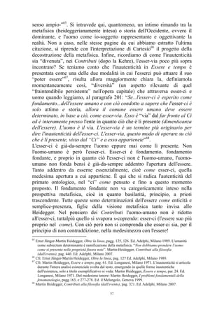 senso ampio-”65. Si intravede qui, quantomeno, un intimo rimando tra la
metafisica (heideggerianamente intesa) o storia dell'Occidente, ovvero il
dominante, e l'uomo come io-soggetto rappresentante e oggettivante la
realtà. Non a caso, nelle stesse pagine da cui abbiamo estratto l'ultima
citazione, si riprende con l'interpretazione di Cartesio66 il progetto della
decostruzione della metafisica. Infine, ricordiamo di come l'inautenticità
sia “divenuta”, nei Contributi (dopo la Kehre), l'esser-via poco più sopra
incontrato? Se teniamo conto che l'inautenticità in Essere e tempo è
presentata come una delle due modalità in cui l'esserci può attuare il suo
“poter essere”67, risulta allora maggiormente chiara la, definiamola
momentaneamente così, “diversità” (un aspetto rilevante di quel
“fraintendibile persistente” nell'opera capitale) che attraversa esser-ci e
uomo quando leggiamo, al paragrafo 201: “Se...l'esser-ci è esperito come
fondamento...dell'essere umano e con ciò condotto a sapere che l'esser-ci è
solo attimo e storia, allora il comune essere umano deve essere
determinato, in base a ciò, come esser-via. Esso è “via” dal far fronte al Ci
ed è interamente presso l'ente in quanto ciò che è lì presente (dimenticanza
dell'essere). L'uomo è il via. L'esser-via è un termine più originario per
dire l'inautenticità dell'esser-ci. L'esser-via, questo modo di operare su ciò
che è lì presente, visto dal “Ci” e a esso appartenete”68.
L'esser-ci è già-da-sempre l'uomo eppure mai come lì presente. Non
l'uomo-umano è però l'esser-ci. Esser-ci è fondamento, fondamento
fondante, e proprio in quanto ciò l'esser-ci non è l'uomo-umano, l'uomoumano non fonda bensì è già-da-sempre addentro l'apertura dell'essere.
Tanto addentro da esserne essenzialmente, cioè come esser-ci, quella
medesima apertura a cui appartiene. È qui che si radica l'autenticità del
primato ontologico, nel “ci” come pensato e fino a questo momento
proposto. Il fondamento fondante non va categoricamente inteso nella
prospettiva metafisica, cioè in quanto basilarità, principio, a priori
trascendente. Tutte queste sono determinazioni dell'essere come enticità e
semplice-presenza, figlie della visione metafisica tanto invisa allo
Heidegger. Nel pensiero dei Contributi l'uomo-umano non è ridotto
all'esser-ci, tuttalpiù quello si svapora s-coprendo: esser-ci (l'essere suo più
proprio nel come). Con ciò però non si comprenda che esser-ci sia, per il
principio di non contraddizione, nella medesimezza con l'essere!
65

Ernst Jünger-Martin Heidegger, Oltre la linea, pagg. 125, 126. Ed. Adelphi, Milano 1989. L'umanità
come subiectum determinante è ramificazione della metafisica. “Non dobbiamo prendere l’uomo
come si presenta nelle proprietà finora note”. Martin Heidegger, Contributi alla filosofia
(dall'evento), pag. 440. Ed. Adelphi, Milano 2007.
66
Cfr. Ernst Jünger-Martin Heidegger, Oltre la linea, pag. 127 Ed. Adelphi, Milano 1989.
67
Cfr. Martin Heidegger, Essere e tempo, pag. 61. Ed. Longanesi, Milano 1971. L'inautenticità si articola
durante l'intera analisi esistenziale svolta dal testo, emergendo in quelle forme inautentiche
dell'esistenza, solo a titolo esemplificativo si veda: Martin Heidegger, Essere e tempo, par. 24. Ed.
Longanesi, Milano 1971. Del medesimo tenore: Martin Heidegger, I problemi fondamentali della
fenomenologia, pagg.163, e 277-278. Ed. il Melangolo, Genova 1999.
68
Martin Heidegger, Contributi alla filosofia (dall'evento), pag. 321. Ed. Adelphi, Milano 2007.
57

 