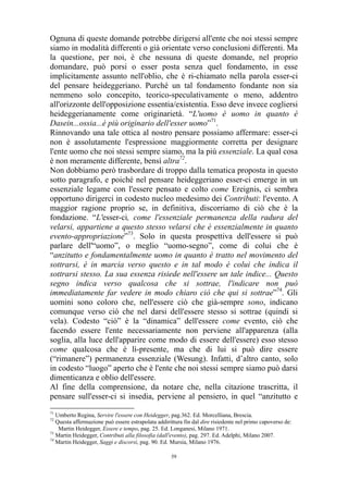 Ognuna di queste domande potrebbe dirigersi all'ente che noi stessi sempre
siamo in modalità differenti o già orientate verso conclusioni differenti. Ma
la questione, per noi, è che nessuna di queste domande, nel proprio
domandare, può porsi o esser posta senza quel fondamento, in esse
implicitamente assunto nell'oblio, che è ri-chiamato nella parola esser-ci
del pensare heideggeriano. Purché un tal fondamento fondante non sia
nemmeno solo concepito, teorico-speculativamente o meno, addentro
all'orizzonte dell'opposizione essentia/existentia. Esso deve invece cogliersi
heideggerianamente come originarietà. “L'uomo è uomo in quanto è
Dasein...ossia...è più originario dell'esser uomo”71.
Rinnovando una tale ottica al nostro pensare possiamo affermare: esser-ci
non è assolutamente l'espressione maggiormente corretta per designare
l'ente uomo che noi stessi sempre siamo, ma la più essenziale. La qual cosa
è non meramente differente, bensì altra72.
Non dobbiamo però trasbordare di troppo dalla tematica proposta in questo
sotto paragrafo, e poiché nel pensare heideggeriano esser-ci emerge in un
essenziale legame con l'essere pensato e colto come Ereignis, ci sembra
opportuno dirigerci in codesto nucleo medesimo dei Contributi: l'evento. A
maggior ragione proprio se, in definitiva, discorriamo di ciò che è la
fondazione. “L'esser-ci, come l'essenziale permanenza della radura del
velarsi, appartiene a questo stesso velarsi che è essenzialmente in quanto
evento-appropriazione”73. Solo in questa prospettiva dell'essere si può
parlare dell'“uomo”, o meglio “uomo-segno”, come di colui che è
“anzitutto e fondamentalmente uomo in quanto è tratto nel movimento del
sottrarsi, è in marcia verso questo e in tal modo è colui che indica il
sottrarsi stesso. La sua essenza risiede nell'essere un tale indice... Questo
segno indica verso qualcosa che si sottrae, l'indicare non può
immediatamente far vedere in modo chiaro ciò che qui si sottrae”74. Gli
uomini sono coloro che, nell'essere ciò che già-sempre sono, indicano
comunque verso ciò che nel darsi dell'essere stesso si sottrae (quindi si
vela). Codesto “ciò” è la “dinamica” dell'essere come evento, ciò che
facendo essere l'ente necessariamente non perviene all'apparenza (alla
soglia, alla luce dell'apparire come modo di essere dell'essere) esso stesso
come qualcosa che è lì-presente, ma che di lui si può dire essere
(“rimanere”) permanenza essenziale (Wesung). Infatti, d’altro canto, solo
in codesto “luogo” aperto che è l'ente che noi stessi sempre siamo può darsi
dimenticanza e oblio dell'essere.
Al fine della comprensione, da notare che, nella citazione trascritta, il
pensare sull'esser-ci si insedia, perviene al pensiero, in quel “anzitutto e
71

Umberto Regina, Servire l'essere con Heidegger, pag.362. Ed. Morcelliana, Brescia.
Questa affermazione può essere estrapolata addirittura fin dal dire risiedente nel primo capoverso de:
Martin Heidegger, Essere e tempo, pag. 25. Ed. Longanesi, Milano 1971.
73
Martin Heidegger, Contributi alla filosofia (dall'evento), pag. 297. Ed. Adelphi, Milano 2007.
74
Martin Heidegger, Saggi e discorsi, pag. 90. Ed. Mursia, Milano 1976.
72

59

 