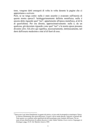 tono, vengono detti emergerà di volta in volta durante le pagine che ci
apprestiamo a scrivere.
Però, se ne tenga conto: nulla è stato asserito o avanzato sull'inerzia di
questa nostra epoca11 heideggerianamente definita metafisica; nulla è
ancora detto riguardo quel “noi”, appartenente all'epoca metafisica, al di là
di quest'ultima. Per ora diremo, approssimativamente: nulla è, da un
qualcosa, già decretato riguardo come quel “noi” e la nostra epoca possano
divenire altro. Ed altro qui significa, necessariamente, intrinsecamente, nel
darsi dell'essere medesimo e mai al di fuori di esso.

11

Epoca non è qui intesa banalmente in quanto età storica, ovvero sotto la prospettiva cronologica. Epoca
si riferisce direttamente alla storia dell'essere. L'essere si dà in modo epocale, l'epocale va pensato dal
Tutto questo va a confluire nella significatività dell'escatologia come carattere dell'essere. Per un
sunto ed una chiarificazione di codesto discorso si veda: Gianni Vattimo, Essere storia e linguaggio in
Heidegger, pagg. 23-25. Ed. Marietti, Genova 1989.
6

 