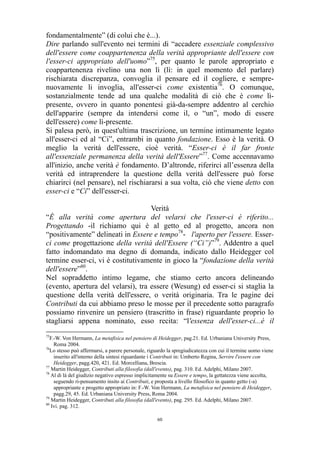 fondamentalmente” (di colui che è...).
Dire parlando sull'evento nei termini di “accadere essenziale complessivo
dell'essere come coappartenenza della verità appropriante dell'essere con
l'esser-ci appropriato dell'uomo”75, per quanto le parole appropriato e
coappartenenza rivelino una non lì (lì: in quel momento del parlare)
rischiarata discrepanza, convoglia il pensare ed il cogliere, e semprenuovamente li invoglia, all'esser-ci come existentia76. O comunque,
sostanzialmente tende ad una qualche modalità di ciò che è come lìpresente, ovvero in quanto ponentesi già-da-sempre addentro al cerchio
dell'apparire (sempre da intendersi come il, o “un”, modo di essere
dell'essere) come lì-presente.
Si palesa però, in quest'ultima trascrizione, un termine intimamente legato
all'esser-ci ed al “Ci”, entrambi in quanto fondazione. Esso è la verità. O
meglio la verità dell'essere, cioè verità. “Esser-ci è il far fronte
all'essenziale permanenza della verità dell'Essere”77. Come accennavamo
all'inizio, anche verità è fondamento. D’altronde, riferirci all’essenza della
verità ed intraprendere la questione della verità dell'essere può forse
chiarirci (nel pensare), nel rischiararsi a sua volta, ciò che viene detto con
esser-ci e “Ci” dell'esser-ci.
Verità
“È alla verità come apertura del velarsi che l'esser-ci è riferito...
Progettando -il richiamo qui è al getto ed al progetto, ancora non
“positivamente” delineati in Essere e tempo78- l'aperto per l'essere. Esserci come progettazione della verità dell'Essere (“Ci”)”79. Addentro a quel
fatto indomandato ma degno di domanda, indicato dallo Heidegger col
termine esser-ci, vi è costitutivamente in gioco la “fondazione della verità
dell'essere”80.
Nel sopraddetto intimo legame, che stiamo certo ancora delineando
(evento, apertura del velarsi), tra essere (Wesung) ed esser-ci si staglia la
questione della verità dell'essere, o verità originaria. Tra le pagine dei
Contributi da cui abbiamo preso le mosse per il precedente sotto paragrafo
possiamo rinvenire un pensiero (trascritto in frase) riguardante proprio lo
stagliarsi appena nominato, esso recita: “l'essenza dell'esser-ci...è il
75

F.-W. Von Hermann, La metafisica nel pensiero di Heidegger, pag.21. Ed. Urbaniana University Press,
Roma 2004.
76
Lo stesso può affermarsi, a parere personale, riguardo la spregiudicatezza con cui il termine uomo viene
inserito all'interno della sintesi riguardante i Contributi in: Umberto Regina, Servire l'essere con
Heidegger, pagg.420, 421. Ed. Morcelliana, Brescia.
77
Martin Heidegger, Contributi alla filosofia (dall'evento), pag. 310. Ed. Adelphi, Milano 2007.
78
Al di là del giudizio negativo espresso implicitamente su Essere e tempo, la gettatezza viene accolta,
seguendo ri-pensamento insito ai Contributi, e proposta a livello filosofico in quanto getto (-a)
appropriante e progetto appropriato in: F.-W. Von Hermann, La metafisica nel pensiero di Heidegger,
pagg.29, 45. Ed. Urbaniana University Press, Roma 2004.
79
Martin Heidegger, Contributi alla filosofia (dall'evento), pag. 295. Ed. Adelphi, Milano 2007.
80
Ivi. pag. 312.
60

 