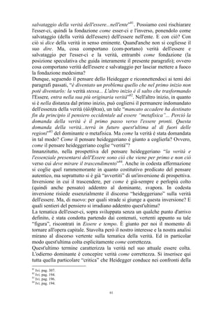 salvataggio della verità dell'essere...nell'ente”81. Possiamo così rischiarare
l'esser-ci, quindi la fondazione come esser-ci e l'inverso, ponendolo come
salvataggio (della verità dell'essere) dell'essere nell'ente. E con ciò? Con
ciò si dice della verità in senso eminente. Quand'anche non si cogliesse il
suo dire. Ma, cosa comportano (com-portano) verità dell'essere e
salvataggio per l'esser-ci e la verità, entrambi come fondazione (la
posizione speculativa che guida interamente il presente paragrafo); ovvero
cosa comportano verità dell'essere e salvataggio per lasciar mettere a fuoco
la fondazione medesima?
Dunque, seguendo il pensare dello Heidegger e riconnettendoci ai temi dei
paragrafi passati, “è diventato un problema quello che nel primo inizio non
poté diventarlo: la verità stessa... L'altro inizio è il salto che trasformando
l'Essere, entra nella sua più originaria verità”82. Nell'altro inizio, in quanto
si è nella distanza dal primo inizio, può cogliersi il permanere indomandato
dell'essenza della verità (άλήθεια), un tale “mancato accadere ha destinato
fin da principio il pensiero occidentale ad essere “metafisica”... Perciò la
domanda della verità è il primo passo verso l'essere pronti. Questa
domanda della verità...terrà in futuro quest'ultima al di fuori delle
regioni”83 del dominante o metafisica. Ma come la verità è stata domandata
in tal modo? Come il pensare heideggeriano è giunto a coglierla? Ovvero,
come il pensare heideggeriano coglie “verità”?
Innanzitutto, nella prospettiva del pensare heideggeriano “la verità e
l'essenziale presentarsi dell'Essere sono ciò che viene per primo e non ciò
verso cui deve mirare il trascendimento”84. Anche in codesta affermazione
si coglie quel rammemorante in quanto costitutivo predicato del pensare
autentico, ma soprattutto si è già “avvertiti” di un'inversione di prospettiva.
Inversione in cui il trascendere, per come è già-sempre e perlopiù colto
(quindi anche pensato) addentro al dominante, svapora. In codesta
inversione risiede essenzialmente il discorso “heideggeriano” sulla verità
dell'essere. Ma, di nuovo: per quali strade si giunge a questa inversione? E
quali sentieri del pensiero si irradiano addentro quest'ultima?
La tematica dell'esser-ci, sopra sviluppata senza un qualche punto d'arrivo
definito, è stata condotta partendo dai contenuti, vertenti appunto su tale
“figura”, riscontrati in Essere e tempo. È giunto per noi il momento di
tornare all'opera capitale. Stavolta però il nostro interesse e la nostra analisi
mirano al discorso vertente sulla tematica della verità. Ed in particolar
modo quest'ultima colta esplicitamente come correttezza.
Quest'ultimo termine caratterizza la verità nel suo attuale essere colta.
L'odierno dominante è concepire verità come correttezza. Si inserisce qui
tutta quella particolare “critica” che Heidegger conduce nei confronti della
81

Ivi. pag. 307.
Ivi. pag. 194.
83
Ivi. pag. 196.
84
Ivi. pag. 194.
82

61

 