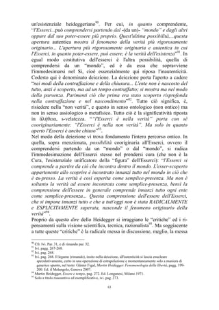 un'esistenziale heideggeriano90. Per cui, in quanto comprendente,
“l'Esserci...può comprendersi partendo dal -(da un)- “mondo” e dagli altri
oppure dal suo poter-essere più proprio. Quest'ultima possibilità,...questa
apertura autentica mostra il fenomeno della verità più rigorosamente
originario... L'apertura più rigorosamente originaria e autentica in cui
l'Esserci, in quanto poter-essere, può essere, è la verità dell'esistenza”91. In
egual modo costitutiva dell'esserci è l'altra possibilità, quella di
comprendersi da un “mondo”, ed è da essa che sopravviene
l'immedesimarsi nel Si, cioè essenzialmente qui riposa l'inautenticità.
Codesto qui è denominato deiezione. La deiezione porta l'aperto a cadere
“nei modi della contraffazione e della chiusura... L'ente non è nascosto del
tutto, anzi è scoperto, ma ad un tempo contraffatto; si mostra ma nel modo
della parvenza. Parimenti ciò che prima era stato scoperto risprofonda
nella contraffazione e nel nascondimento”92. Tutto ciò significa, è,
risiedere nella “non verità”, e questo in senso ontologico (non ontico) ma
non in senso assiologico o metafisico. Tutto ciò è la significatività riposta
in άλήθεια, s-velatezza. ““l'Esserci è nella verità” porta con sé
cooriginariamente: “l'Esserci è nella non verità”. Ma solo in quanto
aperto l'Esserci è anche chiuso”93.
Nel modo della deiezione vi trova fondamento l'intero percorso ontico. In
quella, sopra menzionata, possibilità cooriginaria all'Esserci, ovvero il
comprendersi partendo da un “mondo” o dal “mondo”, si radica
l'immedesimazione dell'Esserci stesso nel prendersi cura (che non è la
Cura, l'esistenziale unificatore della “figura” dell'Esserci): “l'Esserci si
comprende a partire da ciò che incontra dentro il mondo. L'esser-scoperto
appartenente allo scoprire è incontrato innanzi tutto nel mondo in ciò che
è es-presso. La verità è così esperita come semplice-presenza. Ma non è
soltanto la verità ad essere incontrata come semplice-presenza, bensì la
comprensione dell'essere in generale comprende innanzi tutto ogni ente
come semplice-presenza... Questa comprensione dell'essere dell'Esserci,
che si impone innanzi tutto e che a tutt'oggi non è stata RADICALMENTE
e ESPLICITAMENTE superata, nasconde il fenomeno originario della
verità”94.
Proprio da questo dire dello Heidegger si irraggiano le “critiche” ed i ripensamenti sulla visione scientifica, tecnica, razionalista95. Ma soggiacente
a tutte queste “critiche” è la radicale messa in discussione, meglio, la messa
90

Cfr. Ivi. Par. 31, e di rimando par. 32.
Ivi. pagg. 267-268.
92
Ivi. pag. 268.
93
Ivi. pag. 268. Il legame (rimando), insito nella deiezione, all'autenticità si lascia enucleare
speculativamente, certo in una operazione di estrapolazione e momentaneamente solo a maniera di
generico spunto, nel testo: Günter Figal, Martin Heidegger. Fenomenologia della libertà, pagg. 199200. Ed. il Melangolo, Genova 2007.
94
Martin Heidegger, Essere e tempo, pag. 272. Ed. Longanesi, Milano 1971.
95
Solo a titolo riassuntivo ed esemplificativo, ivi. pag. 273.
91

63

 