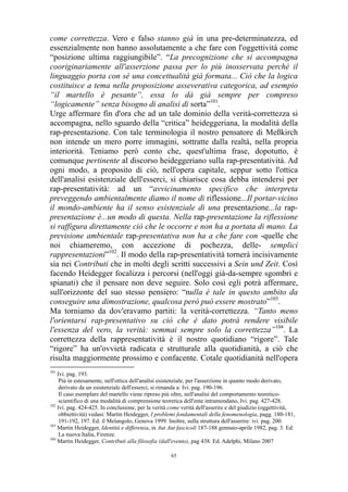 come correttezza. Vero e falso stanno già in una pre-determinatezza, ed
essenzialmente non hanno assolutamente a che fare con l'oggettività come
“posizione ultima raggiungibile”. “La precognizione che si accompagna
cooriginariamente all'asserzione passa per lo più inosservata perché il
linguaggio porta con sé una concettualità già formata... Ciò che la logica
costituisce a tema nella proposizione asseverativa categorica, ad esempio
“il martello è pesante”, essa lo dà già sempre per compreso
“logicamente” senza bisogno di analisi di sorta”101.
Urge affermare fin d'ora che ad un tale dominio della verità-correttezza si
accompagna, nello sguardo della “critica” heideggeriana, la modalità della
rap-presentazione. Con tale terminologia il nostro pensatore di Meßkirch
non intende un mero porre immagini, sottratte dalla realtà, nella propria
interiorità. Teniamo però conto che, quest'ultima frase, dopotutto, è
comunque pertinente al discorso heideggeriano sulla rap-presentatività. Ad
ogni modo, a proposito di ciò, nell'opera capitale, seppur sotto l'ottica
dell'analisi esistenziale dell'esserci, si chiarisce cosa debba intendersi per
rap-presentatività: ad un “avvicinamento specifico che interpreta
preveggendo ambientalmente diamo il nome di riflessione...Il portar-vicino
il mondo-ambiente ha il senso esistenziale di una presentazione...la rappresentazione è...un modo di questa. Nella rap-presentazione la riflessione
si raffigura direttamente ciò che le occorre e non ha a portata di mano. La
previsione ambientale rap-presentativa non ha a che fare con -quelle che
noi chiameremo, con accezione di pochezza, delle- semplici
rappresentazioni”102. Il modo della rap-presentatività tornerà incisivamente
sia nei Contributi che in molti degli scritti successivi a Sein und Zeit. Così
facendo Heidegger focalizza i percorsi (nell'oggi già-da-sempre sgombri e
spianati) che il pensare non deve seguire. Solo così egli potrà affermare,
sull'orizzonte del suo stesso pensiero: “nulla è tale in questo ambito da
conseguire una dimostrazione, qualcosa però può essere mostrato”103.
Ma torniamo da dov'eravamo partiti: la verità-correttezza. “Tanto meno
l'orientarsi rap-presentativo su ciò che è dato potrà rendere visibile
l'essenza del vero, la verità: semmai sempre solo la correttezza”104. La
correttezza della rappresentatività è il nostro quotidiano “rigore”. Tale
“rigore” ha un'ovvietà radicata e strutturale alla quotidianità, a ciò che
risulta maggiormente prossimo e confacente. Cotale quotidianità nell'opera
101

Ivi. pag. 193.
Più in estesamente, nell'ottica dell'analisi esistenziale, per l'asserzione in quanto modo derivato,
derivato da un esistenziale dell'esserci, si rimanda a: Ivi. pag. 190-196.
Il caso esemplare del martello viene ripreso più oltre, nell'analisi del comportamento teoreticoscientifico di una modalità di comprensione teoretica dell'ente intramondano, Ivi. pag. 427-428.
102
Ivi. pag. 424-425. In conclusione, per la verità come verità dell'asserire e del giudizio (oggettività,
obbiettività) vedasi: Martin Heidegger, I problemi fondamentali della fenomenologia, pagg. 180-181,
191-192, 197. Ed. il Melangolo, Genova 1999. Inoltre, sulla struttura dell'asserire: ivi. pag. 200.
103
Martin Heidegger, Identità e differenza, in Aut Aut fascicoli 187-188 gennaio-aprile 1982, pag. 3. Ed.
La nuova Italia, Firenze.
104
Martin Heidegger, Contributi alla filosofia (dall'evento), pag 438. Ed. Adelphi, Milano 2007
65

 