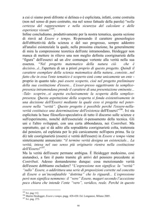 a cui ci siamo posti difronte si delinea o è esplicitata, infatti, come costruita
(non nel senso di puro costrutto, ma nel senso fattuale della parola) “nella
certezza del rappresentare e nella sicurezza del calcolare e delle
esperienze vissute”105.
Infine concludiamo, produttivamente per la nostra tematica, questa sezione
di rinvii ad Essere e tempo. Ri-pensando il carattere gnoseologico
dell'obbiettività della scienza e del suo progresso, sempre addentro
all'analisi esistenziale la quale, nella prossima citazione, ha generalmente
di mira la comprensione teoretica dell'ente intramondano, Heidegger non
manca di mettere in rilievo una non meglio definita cooriginarietà della
“figura” dell'esserci ad un dire comunque vertente alla verità nella sua
essenza. “Nel progetto matematico della natura ciò
che è
decisivo...è...l'apertura di un a priori proprio di questo progetto. Quindi il
carattere esemplare della scienza matematica della natura...consiste...nel
fatto che in essa l'ente tematico è scoperto così come unicamente un ente proprio in quanto tale- può essere scoperto, cioè nel progetto preliminare
della sua costituzione d'essere... L'esser-presso oggettivante la semplicepresenza intramondana prende il carattere di una presentazione eminente...
-Tale- scoprire...si aspetta esclusivamente la scoperta della semplicepresenza. Questa aspettazione della scoperta si fonda esistentivamente in
una decisione dell'Esserci mediante la quale esso si progetta nel poteressere nella “verità”. Questo progetto è possibile perché l'essere-nellaverità costituisce una determinazione dell'esistenza dell'Esserci”106. Ivi sta
esplicitata la base filosofico-speculativa di tutto il discorso sulle scienze e
sull'esperimento, nonché dell'essenziale ri-pensamento della tecnica. Gli
uni e l'altro sviluppati, con una certa abbondanza, nei Contributi. Ma
soprattutto, qui si dà adito alla sopraddetta cooriginarietà colta, trattenuta
dal pensiero, ed espletata per lo più carsicamente nell'opera prima. Su (e
di) tale cooriginarietà (esserci e verità dell'essere) in Essere e tempo viene
sinteticamente annunciato: “il termine verità designa un esistenziale... La
verità, intesa nel suo senso più originario rientra nella costituzione
dell'Esserci”107.
Ma la verità dell'essere permane ambigua. È Heidegger medesimo, così
aiutandoci, a fare il punto tramite gli arrivi del pensiero precedente ai
Contributi. Adesso domanderemo dunque: cosa menzionando verità
dell'essere dobbiamo escludere? “L’espressione non significa: la “verità”
“sullo” Essere, o addirittura una serie di proposizioni corrette sul concetto
di Essere o un’inconfutabile “dottrina” che lo riguardi... L’espressione
però non significa nemmeno: il “vero” Essere, magari secondo l’accezione
poco chiara che intende l’ente “vero”, veridico, reale. Perché in questo
105

Ivi. pag 112.
Martin Heidegger, Essere e tempo, pagg. 428-430. Ed. Longanesi, Milano 2005.
107
Ivi. pag. 273.
106

66

 