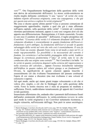 vero”111. Ora l'inquadramento heideggeriano della questione della verità
non deriva da un'esistenziale dell'esserci. La stessa verità-correttezza ne
risulta meglio delineata: correttezza “è una “specie” di verità che resta
indietro rispetto all'essenza originaria, come sua conseguenza, e che già
per questo non arriva a cogliere la verità originaria”112.
Ma cosa ci dicono queste ultime parole? Cosa ci possono comunicare di
maggiormente approfondito, rispetto a quel che già è stato affermato
nell'opera capitale, sulla questione della verità? I termini ed i contenuti
ritornano parzialmente immutati, eppure è come essi vengono detti ciò che
apporta una differenziazione. Rammentiamo, è il titolo essenziale, l'evento
(e con esso il carattere di epocalità113 dell'essere), il taglio prospettico dei
Contributi. “L'essenza della verità è il velamento diradante dell'evento. Il
velamento diradante è essenzialmente in quanto fondazione dell'esser-ci;
fondazione è però ambiguo. La fondazione dell'esser-ci accade in quanto
salvataggio della verità nel vero che solo così è essenzialmente. Il vero fa
sì che l'ente sia essente. Quando l'ente viene in tal modo a stare nel Ci, si
rende rap-presentabile. La possibilità e la necessarietà del corretto è
fondata. La correttezza è un'inevitabile propaggine della verità. Laddove
dunque la correttezza predetermina l'”idea” di verità, tutte le vie che
conducono alla sua origine sono ostruite”114. Nei Contributi è in ballo “se
la verità in quanto correttezza degeneri nella certezza del rappresentare e
nella sicurezza del calcolare..., oppure l'essenza inizialmente infondata
dell'άλήθεια in quanto radura del velarsi giunga a un fondamento”115.
Ovvero, la significatività di queste citazioni appena trascritte è
essenzialmente ciò che ri-chiama l'incamminarsi del pensare costituente
l'opera di cui siamo a discutere (ma mai ri-chiamo è una volontà di
conoscere o sapere).
Ad ogni modo, anche qui siamo giunti troppo velocemente a ciò che si
voleva dire, meglio, a ciò che lo Heidegger dice sulla questione della
verità. Forse la nostra rincorsa non è stata né preparata né meditata a
sufficienza. Perciò, suddividiamo tematicamente gli apporti dei Contributi
in tale questione.
Innanzitutto affermiamo che, andando oltre i parametri dell'esistenza fissati
dall'analisi esistenziale dell'esserci, la verità-correttezza (ovvero in certo
qual modo la verità originaria) è nei Contributi nettamente riconnessa, o
meglio reinserita, nell'orizzonte dell'oggi. Non però in senso sociologico.
111

Martin Heidegger, Contributi alla filosofia (dall'evento), pag. 349. Ed. Adelphi, Milano 2007.
Ivi. pag. 325. l'indietro all'interno della citazione non va concepito come causale, o logico, o in
riferimento ad una quiddità della verità, nemmeno come “negativo”, sostanzialmente manchevole.
Nel proseguo della pagina citata l'autore medesimo non manca di precisarlo.
113
Per l'epocalità dell'essere cfr., seppure nella limitazione tematico-speculativa della porzione del saggio
e nell'interpretazione dell'ermeneutica heideggeriana, Gianni Vattimo, Essere storia e linguaggio in
Heidegger, pagg. 212-213. Ed. Marietti, Genova 1989.
114
Martin Heidegger, Contributi alla filosofia (dall'evento), pagg. 339-340. Ed. Adelphi, Milano 2007.
115
Ivi. pag. 112.
112

68

 