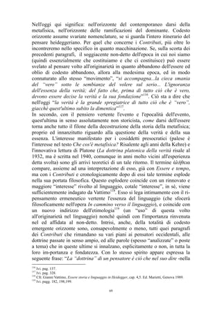 Nell'oggi qui significa: nell'orizzonte del contemporaneo darsi della
metafisica, nell'orizzonte delle ramificazioni del dominante. Codesto
orizzonte assume svariate nomenclature, se si guarda l'intero itinerario del
pensare heideggeriano. Per quel che concerne i Contributi, più oltre lo
incontreremo nello specifico in quanto macchinazione. Se, sulla scorta dei
precedenti paragrafi, il soggiacente non-detto dell'epoca in cui noi siamo
(quindi essenzialmente che costituiamo e che ci costituisce) può essere
svelato al pensare volto all'originarietà in quanto abbandono dell'essere ed
oblio di codesto abbandono, allora alla medesima epoca, ed in modo
connaturato allo stesso “movimento”, “si accompagna...la cieca smania
del “vero” sotto le sembianze del volere sul serio... L'ignoranza
dell'essenza della verità; del fatto che, prima di tutto ciò che è vero,
devono essere decise la verità e la sua fondazione”116. Ciò sta a dire che
nell'oggi “la verità è la grande spregiatrice di tutto ciò che è “vero”,
giacché quest'ultimo subito la dimentica”117.
In secondo, con il pensiero vertente l'evento e l'epocalità dell'evento,
quest'ultima in senso assolutamente non storicista, come darsi dell'essere
torna anche tutto il filone della decostruzione della storia della metafisica;
proprio ed innanzitutto riguardo alla questione della verità e della sua
essenza. L'interesse manifestato per i cosiddetti presocratici (palese è
l'interesse nel testo Che cos'è metafisica? Risalente agli anni della Kehre) e
l'innovativa lettura di Platone (La dottrina platonica della verità risale al
1932, ma è scritta nel 1940, comunque in anni molto vicini all'esperienza
detta svolta) sono gli arrivi teoretici di un tale ritorno. Il termine άλήθεια
compare, assieme ad una interpretazione di esso, già con Essere e tempo,
ma con i Contributi e cronologicamente dopo di essi tale termine esplode
nella sua portata filosofica. Questo esplodere coincide con un rinnovato e
maggiore “interesse” rivolto al linguaggio, cotale “interesse”, in sé, viene
sufficientemente indagato da Vattimo118. Esso si lega intimamente con il ripensamento ermeneutico vertente l'essenza del linguaggio (che sfocerà
filosoficamente nell'opera In cammino verso il linguaggio), e coincide con
un nuovo indirizzo dell'etimologia119 (un “uso” di questa volto
all'originarietà nel linguaggio) nonché quindi con l'importanza rinvenuta
nel ed affidata al non-detto. Intrisi, anche, della totalità di codesto
emergente orizzonte sono, consapevolmente o meno, tutti quei paragrafi
dei Contributi che rimandano su vari piani ai pensatori occidentali, alle
dottrine passate in senso ampio, ed alle parole (spesso “analizzate” o poste
a tema) che in queste ultime si innalzano, esplicitamente o non, in tutta la
loro im-portanza e fondatezza. Con lo stesso spirito appare espressa la
seguente frase: “La “dottrina” di un pensatore è ciò che nel suo dire -nella
116

Ivi. pag. 137.
Ivi. pag. 328.
118
Cfr. Gianni Vattimo, Essere storia e linguaggio in Heidegger, cap. 4,5. Ed. Marietti, Genova 1989.
119
Ivi. pagg. 182, 198,199.
117

69

 