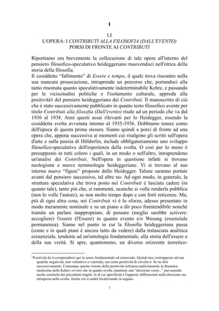 I
I.I
L'OPERA: I CONTRIBUTI ALLA FILOSOFIA (DALL'EVENTO)
PORSI DI FRONTE AI CONTRIBUTI
Riportiamo ora brevemente la collocazione di tale opera all'interno del
pensiero filosofico-speculativo heideggeriano muovendoci nell'ottica della
storia della filosofia.
Il cosiddetto “fallimento” di Essere e tempo, il quale trova riscontro nella
sua mancata prosecuzione, intraprende un percorso che, portandoci alla
tanto rinomata quanto speculativamente indeterminabile Kehre, e passando
per le vicissitudini politiche e l'isolamento culturale, approda alla
positività1 del pensiero heideggeriano dei Contributi. Il manoscritto di ciò
che è stato successivamente pubblicato in quanto testo filosofico avente per
titolo Contributi alla filosofia (Dall'evento) risale ad un periodo che va dal
1936 al 1938. Anni questi assai rilevanti per lo Heidegger, essendo la
cosiddetta svolta avvenuta intorno al 1935-1936. Dobbiamo tenere conto
dell'epoca di questa prima stesura. Siamo quindi a porci di fronte ad una
opera che, appena successiva ai momenti cui risalgono gli scritti sull'opera
d'arte e sulla poesia di Hölderlin, include obbligatoriamente uno sviluppo
filosofico-speculativo dell'esperienza della svolta. O così per lo meno è
presupposto in tutti coloro i quali, in un modo o nell'altro, intraprendono
un'analisi dei Contributi. Nell'opera in questione infatti si trovano
neologismi e nuove terminologie heideggeriane. Vi si trovano al suo
interno nuove “figure” proposte dallo Heidegger. Talune saranno portate
avanti dal pensiero successivo, tal altre no. Ad ogni modo, in generale, la
struttura speculativa che trova posto nei Contributi è lasciata cadere (in
quanto tale), tanto più che, si rammenti, neanche si volle renderla pubblica
(non lo volle l'autore), se non molto tempo dopo e con forti reticenze. Ma,
più di ogni altra cosa, nei Contributi vi è lo sforzo, adesso presentato in
modo meramente nominale e su un piano a dir poco fraintendibile nonché
tramite un parlare inappropriato, di pensare (meglio sarebbe scrivere:
accogliere) l'essere (l'Essere) in quanto evento e/o Wesung (essenziale
permanenza). Siamo nel punto in cui la filosofia heideggeriana passa
(come e in quali piani è ancora tutto da vedere) dalla tralasciata analitica
esistenziale, tendente ad un'ontologia fondamentale, alla storia dell'essere e
della sua verità. Si apre, quantomeno, un diverso orizzonte teoretico1

Positività da ri-comprendersi qui in senso fondamentale ed essenziale. Quindi non contrapposto ad una
qualche negatività, non valutativo o valoriale, ma come positività di ciò-che-è. Se ne dirà
successivamente. Comunque questa visione della positività richiama esplicitamente la dinamica
medesima della Kehre; ovvero che in quanto svolta, mantiene una “direzione verso...” pur essendo
anche costituita dei precedenti tragitti, la di cui specificità è l'apparire differenziati nella direzione ora
intrapresa nella svolta. Anche ciò si andrà focalizzando in seguito.
7

 