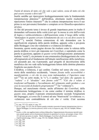 l'unità di misura di tutto ciò che vale e può valere, ossia di tutto ciò che
può essere essente e dirsi tale”124.
Inutile sarebbe qui ripercorrere heideggerianamente tutta la fondamentale
interpretazione platonica125 dell'άλήθεια, altrettanto inutile risulterebbe
ripercorrere l'intero itinerario126 che in codesta interpretazione trova il suo
primo (a noi pervenuto) formulato e compiuto avvio filosofico-speculativo
ed etico.
Ai fini del presente tema è invece di grande importanza porre in risalto il
domandare sull'essenza della verità (cioè qui: la messa in crisi dell'ovvietà
di logica e verità-correttezza e dell'asserzione come il luogo della verità;
“domandare in quanto cercare il fondamento da cui e su cui deve essere la
verità”127), nonché l'intima connessione di tale domandare con la
significatività originaria della parola άλήθεια, appunto colta e pro-posta
dallo Heidegger come dis-velamento o s-velatezza (ά-λήθεια).
Insomma, queste nostre pagine devono far risaltare come la valenza della
parola άλήθεια si trovi già impostata nei Contributi, e soprattutto come la
parola in questione, appunto in quanto verità (filologicamente: piattamente
tradotta “verità”), sia portante in una ermeneutica (heideggeriana) che verte
all'originarietà ed al fondamento dell'attuale ramificazione della metafisica;
ciò passando per, ma ri-pensando, quel progetto di decostruzione della
metafisica che ora vede nella heideggeriana lettura della dottrina platonica
l'esplicito suo punto d'avvio.
L'άλήθεια, s-velatezza, è qui cardine. Cardine nel senso che essa, come
storia della metafisica occidentale, “rimane fissata nella accessibilità e
manifestatività, e ciò che in essa resta indomandato...è l'apertura come
tale”128(in un certo modo, la “s-”), è cardine “nel fatto che appunto la
“radura” e il “diradato” non furono colti”129. “Ciò che è velato si
trasformò nell'assente e l'accadimento del velamento andò perduto e con
esso la necessità di fondarlo propriamente”130 (la “-velatezza”).
Dunque, nel menzionato ritorno, anche all'interno dei Contributi, della
decostruzione heideggeriana vi sta come cardine il termine άλήθεια in
quanto esso, proprio ri-pensato ermeneuticamente secondo l'originarietà
del linguaggio, accenna (fa il cenno) ad una “biunivocità” (s-velatezza: s-;
-velatezza) non contraddittoria di ciò che è verità. Cioè accenna
124

Ivi. pag. 332. Cfr. anche ivi. pag. 333.
Cfr. ivi. pagg. 331-332. Per un intenso quanto contratto resoconto di questa interpretazione rinvio a:
Martin Heidegger, La dottrina platonica della verità, in Segnavia, pag. 188, Ed. Adelphi, Milano
2002.
126
Avente, a volte, una agghiacciante scrittura didascalica, l'apparentemente disconnesso (poiché tanto
non causale quanto scevro di premesse) itinerario in questione lo si trova, ad esempio, al par. 210 e
231 del testo qui preso in esame. Martin Heidegger, Contributi alla filosofia (dall'evento),
rispettivamente pagg. 330-331, e pag. 352. Ed. Adelphi, Milano 2007.
127
Ivi. pag. 359.
128
Ivi. pag. 329.
129
Ivi. pag. 335.
130
Ivi. pag. 336.
125

71

 