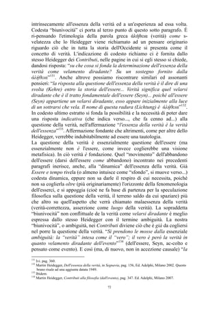 intrinsecamente all'essenza della verità ed a un'esperienza ad essa volta.
Codesta “biunivocità” ci porta al terzo punto di questo sotto paragrafo. É
ri-pensando l'etimologia della parola greca άλήθεια (verità) come svelatezza che lo Heidegger viene richiamato ad un pensare originario
riguardo ciò che in tutta la storia dell'Occidente si presenta come il
concetto di verità. L'indicazione di codesto richiamo ci è fornita dallo
stesso Heidegger dei Contributi, nelle pagine in cui si egli stesso si chiede,
dandosi risposta: “su che cosa si fonda la determinazione dell'essenza della
verità come velamento diradante? Su un sostegno fornito dalla
άλήθεια”131. Anche altrove possiamo riscontrare similari ed assonanti
pensieri: “la risposta alla questione dell'essenza della verità è il dire di una
svolta (Kehre) entro la storia dell'essere... Verità significa quel velarsi
diradante che è il tratto fondamentale dell'essere (Seyn)... poiché all'essere
(Seyn) appartiene un velarsi diradante, esso appare inizialmente alla luce
di un sottrarsi che vela. Il nome di questa radura (Lichtung) è άλήθεια”132.
In codesto ultimo estratto si fonda la possibilità e la necessità di poter dare
una risposta indicativa (che indica verso..., che fa cenno ad...) alla
questione della verità, nell'affermazione “l'essenza della verità è la verità
dell'essenza”133. Affermazione fondante che altrimenti, come per altre dello
Heidegger, verrebbe indubitabilmente ad essere una tautologia.
La questione della verità è essenzialmente questione dell'essere (ma
essenzialmente non è l'essere, come invece coglierebbe una visione
metafisica). In ciò verità è fondazione. Quel “movimento” dell'abbandono
dell'essere (darsi dell'essere come abbandono) incontrato nei precedenti
paragrafi inerisce, anche, alla “dinamica” dell'essenza della verità. Già
Essere e tempo rivela (o almeno intuisce come “sfondo”, si muove verso...)
codesta dinamica, eppure non sa darle il respiro di cui necessita, poiché
non sa coglierla oltre (più originariamente) l'orizzonte della fenomenologia
dell'esserci, e si appoggia (cioè ne fa base di partenza per la speculazione
filosofica sulla questione della verità, il terreno saldo da cui spaziare) più
che altro su quell'aspetto che verrà chiamato malaessenza della verità
(verità-correttezza, asserzione come luogo della verità). La sopraddetta
“biunivocità” non conflittuale de la verità come velarsi diradante è meglio
espressa dallo stesso Heidegger con il termine ambiguità. La nostra
“biunivocità”, o ambiguità, nei Contributi diviene ciò che è già da cogliersi
nel porre la questione della verità. “Si prendono le mosse dalla essenziale
ambiguità: la “verità” intesa come il “vero”; il vero è però la verità in
quanto velamento diradante dell'evento”134 (dell'essere, Seyn, ac-colto e
pensato come evento). E così (ma, di nuovo, non in accezione causale) “la
131

Ivi. pag. 360.
Martin Heidegger, Dell'essenza della verità, in Segnavia, pag. 156, Ed. Adelphi, Milano 2002. Questo
brano risale ad una aggiunta datata 1949.
133
Ibidem.
134
Martin Heidegger, Contributi alla filosofia (dall'evento), pag. 347. Ed. Adelphi, Milano 2007.
132

72

 