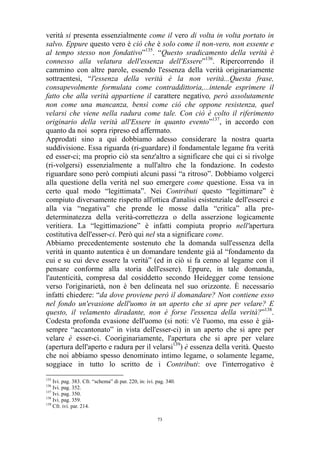 verità si presenta essenzialmente come il vero di volta in volta portato in
salvo. Eppure questo vero è ciò che è solo come il non-vero, non essente e
al tempo stesso non fondativo”135. “Questo sradicamento della verità è
connesso alla velatura dell'essenza dell'Essere”136. Ripercorrendo il
cammino con altre parole, essendo l'essenza della verità originariamente
sottraentesi, “l'essenza della verità è la non verità...Questa frase,
consapevolmente formulata come contraddittoria,...intende esprimere il
fatto che alla verità appartiene il carattere negativo, però assolutamente
non come una mancanza, bensì come ciò che oppone resistenza, quel
velarsi che viene nella radura come tale. Con ciò è colto il riferimento
originario della verità all'Essere in quanto evento”137, in accordo con
quanto da noi sopra ripreso ed affermato.
Approdati sino a qui dobbiamo adesso considerare la nostra quarta
suddivisione. Essa riguarda (ri-guardare) il fondamentale legame fra verità
ed esser-ci; ma proprio ciò sta senz'altro a significare che qui ci si rivolge
(ri-volgersi) essenzialmente a null'altro che la fondazione. In codesto
riguardare sono però compiuti alcuni passi “a ritroso”. Dobbiamo volgerci
alla questione della verità nel suo emergere come questione. Essa va in
certo qual modo “legittimata”. Nei Contributi questo “legittimare” è
compiuto diversamente rispetto all'ottica d'analisi esistenziale dell'esserci e
alla via “negativa” che prende le mosse dalla “critica” alla predeterminatezza della verità-correttezza o della asserzione logicamente
veritiera. La “legittimazione” è infatti compiuta proprio nell'apertura
costitutiva dell'esser-ci. Però qui nel sta a significare come.
Abbiamo precedentemente sostenuto che la domanda sull'essenza della
verità in quanto autentica è un domandare tendente già al “fondamento da
cui e su cui deve essere la verità” (ed in ciò si fa cenno al legame con il
pensare conforme alla storia dell'essere). Eppure, in tale domanda,
l'autenticità, compresa dal cosiddetto secondo Heidegger come tensione
verso l'originarietà, non è ben delineata nel suo orizzonte. È necessario
infatti chiedere: “da dove proviene però il domandare? Non contiene esso
nel fondo un'evasione dell'uomo in un aperto che si apre per velare? E
questo, il velamento diradante, non è forse l'essenza della verità?”138.
Codesta profonda evasione dell'uomo (si noti: v'è l'uomo, ma esso è giàsempre “accantonato” in vista dell'esser-ci) in un aperto che si apre per
velare è esser-ci. Cooriginariamente, l'apertura che si apre per velare
(apertura dell'aperto e radura per il velarsi139) è essenza della verità. Questo
che noi abbiamo spesso denominato intimo legame, o solamente legame,
soggiace in tutto lo scritto de i Contributi: ove l'interrogativo è
135

Ivi. pag. 383. Cfr. “schema” di par. 220, in: ivi. pag. 340.
Ivi. pag. 352.
137
Ivi. pag. 350.
138
Ivi. pag. 359.
139
Cfr. ivi. par. 214.
136

73

 