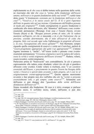 esplicitamente su di che cosa si debba trattare nella questione della verità,
ne ricaviamo che tale che cosa è, “prima della fondazione dell'essere
umano, nell'esser-ci in quanto fondamento della sua verità”140; verità viene
detta essere “il fondamento sostenuto per la fondazione dell'esser-ci che
crea”141; “l'esser-ci...è lo stesso essere del Ci. Il Ci è però l'apertura
dell'ente in quanto tale nel suo insieme, il fondamento dell'άλήθεια pensata
in modo più originario”142. Cotale cooriginarietà in quanto fondazione è
confacente alla storia dell'essere, alla “dinamica” dell'essere come eventoessenziale permanenza (Wesung). Cioè essa è l'essere (Seyn), ovvero
l'essere (Seyn) si dà. “Bisogna pensare prima di tutto...che la radura
mantiene nell'aperto ciò che si nasconde, e fa sì che l'attrazione che ne
proviene, essendo determinante, dia il tono all'esser-sé di colui che
progetta. Solo così accade ogni volta l'affidamento in proprietà all'essere
e, in esso, l'assegnazione allo stesso gettante”143. Von Hermann, sempre
riguardo quella cooriginarietà di esser-ci e verità nei Contributi, parlerà di
“essere-progettante appropriato dal getto (-a) appropriante”144. L'intimo
legame insomma è, “anche”, “all'”essere (colto e pensato come eventoessenziale permanenza). “L'essenza originaria è però la radura del velarsi,
ossia la verità è verità originaria dell'Essere (evento)”145. Radura, velarsi,
essere (evento), verità (originaria).
Parlavamo prima di “biunivocità” non contraddittoria. In ciò si pensava
espressamente alla radura come diradante velarsi (in ciò già si guardava
all'essere come evento). Cotale velarsi si rischiara, esso “è un carattere
essenziale dell'Essere, e precisamente in quanto l'essere ha bisogno della
verità e l'esser-ci è perciò fatto avvenire e fatto proprio, ed è così in sé
originariamente evento-appropriazione”146. Questo appena menzionato
avvenire e fare proprio non dice null'altro che ciò: la “verità si presenta
essenzialmente solo, e già sempre, come esser-ci”147. Solamente così
dell'uomo si può dunque dire “guardiano della verità dell'Essere
(fondazione dell'esser-ci)”148.
Siamo ricondotti alla fondazione. Di essa si è detto ovunque si parlasse
dell'altro inizio. E nell'altro inizio, infatti, dell'uomo si può dire
140

Ivi. pag. 334.
Ivi. pag. 328.
142
Ivi. pag. 296. Cfr. retrospettivamente, Martin Heidegger, I problemi fondamentali della
fenomenologia, pagg. 287, 288. Ed. il Melangolo, Genova 1999.
143
Martin Heidegger, Contributi alla filosofia (dall'evento), pag. 351. Ed. Adelphi, Milano 2007.
144
F.-W. Von Hermann, La metafisica nel pensiero di Heidegger, pag.29. Ed. Urbaniana University Press,
Roma 2004. L'interesse comunque va a tutto il primo capoverso della pagina indicata.
145
Martin Heidegger, Contributi alla filosofia (dall'evento), pag. 326. Ed. Adelphi, Milano 2007. Così
von Hermann, con un taglio di significato del discorso volto al carattere di storicità della verità
dell'essere: “d'ora in poi Heidegger chiama la verità dell'essere radura del velarsi”. F.-W. Von
Hermann, La metafisica nel pensiero di Heidegger, pag.28. Ed. Urbaniana University Press, Roma
2004.
146
Martin Heidegger, Contributi alla filosofia (dall'evento), pag. 327. Ed. Adelphi, Milano 2007.
147
Ivi. pag. 381.
148
Ivi. pag. 473. “Verità “è” come fondazione del Ci e dell'esser-ci”. Ivi. pag. 326.
141

74

 