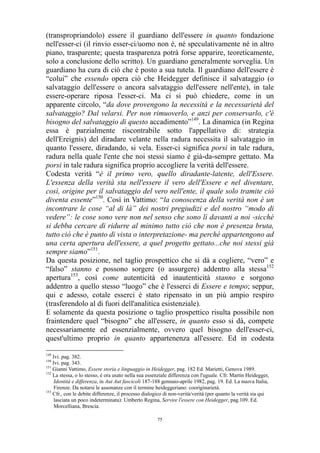 (transpropriandolo) essere il guardiano dell'essere in quanto fondazione
nell'esser-ci (il rinvio esser-ci/uomo non è, né speculativamente né in altro
piano, trasparente; questa trasparenza potrà forse apparire, teoreticamente,
solo a conclusione dello scritto). Un guardiano generalmente sorveglia. Un
guardiano ha cura di ciò che è posto a sua tutela. Il guardiano dell'essere è
“colui” che essendo opera ciò che Heidegger definisce il salvataggio (o
salvataggio dell'essere o ancora salvataggio dell'essere nell'ente), in tale
essere-operare riposa l'esser-ci. Ma ci si può chiedere, come in un
apparente circolo, “da dove provengono la necessità e la necessarietà del
salvataggio? Dal velarsi. Per non rimuoverlo, e anzi per conservarlo, c'è
bisogno del salvataggio di questo accadimento”149. La dinamica (in Regina
essa è parzialmente riscontrabile sotto l'appellativo di: strategia
dell'Ereignis) del diradare velante nella radura necessita il salvataggio in
quanto l'essere, diradando, si vela. Esser-ci significa porsi in tale radura,
radura nella quale l'ente che noi stessi siamo è già-da-sempre gettato. Ma
porsi in tale radura significa proprio accogliere la verità dell'essere.
Codesta verità “è il primo vero, quello diradante-latente, dell'Essere.
L'essenza della verità sta nell'essere il vero dell'Essere e nel diventare,
così, origine per il salvataggio del vero nell'ente, il quale solo tramite ciò
diventa essente”150. Così in Vattimo: “la conoscenza della verità non è un
incontrare le cose “al di là” dei nostri pregiudizi e del nostro “modo di
vedere”: le cose sono vere non nel senso che sono lì davanti a noi -sicché
si debba cercare di ridurre al minimo tutto ciò che non è presenza bruta,
tutto ciò che è punto di vista o interpretazione- ma perché appartengono ad
una certa apertura dell'essere, a quel progetto gettato...che noi stessi già
sempre siamo”151.
Da questa posizione, nel taglio prospettico che si dà a cogliere, “vero” e
“falso” stanno e possono sorgere (o assurgere) addentro alla stessa152
apertura153, così come autenticità ed inautenticità stanno e sorgono
addentro a quello stesso “luogo” che è l'esserci di Essere e tempo; seppur,
qui e adesso, cotale esserci è stato ripensato in un più ampio respiro
(trasferendolo al di fuori dell'analitica esistenziale).
E solamente da questa posizione o taglio prospettico risulta possibile non
fraintendere quel “bisogno” che all'essere, in quanto esso si dà, compete
necessariamente ed essenzialmente, ovvero quel bisogno dell'esser-ci,
quest'ultimo proprio in quanto appartenenza all'essere. Ed in codesta
149

Ivi. pag. 382.
Ivi. pag. 343.
151
Gianni Vattimo, Essere storia e linguaggio in Heidegger, pag. 182 Ed. Marietti, Genova 1989.
152
La stessa, o lo stesso, è ora usato nella sua essenziale differenza con l'uguale. Cfr. Martin Heidegger,
Identità e differenza, in Aut Aut fascicoli 187-188 gennaio-aprile 1982, pag. 19. Ed. La nuova Italia,
Firenze. Da notarsi le assonanze con il termine heideggeriano: cooriginarietà.
153
Cfr., con le debite differenze, il processo dialogico di non-verità/verità (per quanto la verità sia qui
lasciata un poco indeterminata): Umberto Regina, Servire l'essere con Heidegger, pag.109. Ed.
Morcelliana, Brescia.
150

75

 