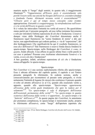 maniera anche il “luogo” degli uomini, in quanto tale, è maggiormente
illuminato154: “l'appartenenza all'Essere, però, è essenzialmente solo
perché l'essere nella sua unicità ha bisogno dell'esser-ci, essendovi fondato
e fondando l'uomo. Altrimenti nessuna verità è essenzialmente”155.
“L'Essere però è qui al tempo stesso concepito come eventoappropriazione. Entrambi si coappartengono: la retrofondazione nell'esserci e la verità dell'Essere in quanto evento”156.
Si è voluta far intravedere l'intimità tra verità ed esser-ci. Da quest'ultimo
siamo partiti per il presente paragrafo, ad esso infine torniamo brevemente
e solo per introdurre l'ultima espressione di ciò che è fondazione. L'esser-ci
dunque viene dallo Heidegger dei Contributi denominato anche il
frammezzo (quel frammezzo tra “uomo fondatore di storia” e dèi; per
inciso, non approfondiremo qui codesto parlare, o via di “espressione”, del
dire heideggeriano). Che significatività ha qui il vocabolo frammezzo, se
esso dice dell'esser-ci? Tale frammezzo o esser-ci fonda (lascia fondare) lo
spazio-tempo. Spazio-tempo, nello Heidegger dei Contributi, è come, in
quanto, fondo abissale. Cosa affiora in queste ultime frasi e nelle parole in
cui esse si parlano? Possono esse rischiarare ulteriormente l'esser-ci e la
verità, ovvero ciò che è fondazione?
A ben guardare, infatti, un'ultima espressione di ciò che è fondazione
manca all'appello: lo spazio-tempo.
Spazio-tempo
Nei Contributi vi è una sezione esplicitamente riferita allo spazio-tempo.
Essa è ubicata all'interno del capitolo quinto, il capitolo a cui l'intero
presente paragrafo fa riferimento. In codesta sezione, anche e
consecutivamente per riconnetterci al passato sotto paragrafo, si rivela
nettamente l'intimità di legame (lo stesso) che costituisce il pensare quando
ri-volto ed attratto all'esser-ci (e al Ci), quando alla essenziale verità e,
appunto, quando allo spazio-tempo. “Spazio-tempo appartenente
all'essenza della verità quale fondamento che apre la radura per il
velamento”157. “Lo spazio-tempo è solo il dispiegarsi dell'essenza
dell'essenziale permanenza della verità”158. “Lo spazio-tempo in quanto
scaturisce dall'essenza della verità e vi appartiene... Lo spazio-tempo e la
“fatticità” dell'esser-ci”159. In queste pagine dei Contributi, lo annotiamo
per prematura completezza, lo spazio-tempo è menzionato anche, proprio
in riferimento all'esser-ci, come “luogo” dell'apertura (apertura che
154

Cfr. estesamente il par. 195 de: Martin Heidegger, Contributi alla filosofia (dall'evento). Ed. Adelphi,
Milano 2007.
155
Ivi. pag. 315.
156
Ivi. pag. 316.
157
Ivi. pag. 369.
158
Ivi. pag. 376.
159
Ivi. pag. 363.
76

 