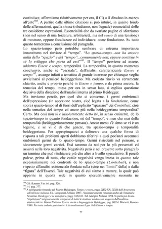 costituisce, affermiamo riduttivamente per ora, il Ci) o il diradato in-mezzo
all'ente160. A partire dalle ultime citazioni si può intuire, in quanto fondo
delle affermazioni, quella stessa (ribadiamo, non l'uguale) essenzialità delle
tre cosiddette espressioni. Essenzialità che da svariate pagine ci sforziamo
(non nel senso di una forzatura, arbitrarietà, ma nel senso di una tensione)
di mostrare, oppure focalizzare ed individuare, come fondazione. Su tutto
questo torneremo a conclusione del paragrafo.
Lo spazio-tempo però potrebbe sembrare di estrema importanza
innanzitutto nel rinviare al “tempo”. “Lo spazio-tempo...non ha ancora
nulla dello “spazio” e del “tempo”...comunemente noti, eppure contiene in
sé lo sviluppo che porta ad essi”161. Il “tempo” perviene ad essere,
addentro Essere e tempo, temporalità. La temporalità, in quanto momento
conclusivo, anche se “parziale”, dell'analisi caratterizzante Essere e
tempo162, assurge infatti a tematica di grande interesse per chiunque voglia
avvicinarsi al pensiero heideggeriano. Ma codesto rinvio va certamente
chiarito, anche e proprio perché in Essere e tempo, e da prima ancora, la
tematica del tempo, intesa per ora in senso lato, si esplica questione
decisiva della direzione dell'analisi interna al primo Heidegger.
Ma troviamo perciò, per quel che ci concerne, i germi embrionali
dell'espressione (in accezione nostra, cioè legata a la fondazione, come
sopra) spazio-tempo al di fuori dell'esplicito “spaziare” dei Contributi, cioè
nella tematica del tempo ed ancor più nella heideggeriana temporalità?
Certo. Ma così non si è assolutamente detto né, in senso eminente, de lo
spazio-tempo in quanto fondazione, né del “tempo”, e men che mai della
temporalità (heideggerianamente pensata). Ancor meno s'è detto se vi è un
legame, e se vi è di che genere, tra spazio-tempo e temporalità
heideggeriana. Per appropinquarci a delineare una qualche forma di
risposta a tali problemi aperti dobbiamo riferirci a quei poc'anzi accennati
embrionali germi de lo spazio-tempo. Germi risiedenti nel pensare, e
sicuramente germi carsici. Essi saranno da noi per lo più presentati ed
assunti nella loro negatività. Negatività però è nel presente sotto paragrafo
un termine che può rischiarare più che altro a livello speculativo. É perciò
palese, prima di tutto, che cotale negatività venga intesa in quanto tale
necessariamente nei confronti de lo spazio-tempo (Contributi), e non
rispetto all'analisi esistenziale fondata sulla (cioè nei “limiti” della) e dalla
“figura” dell'Esserci. Tale negatività di cui siamo a trattare, la quale può
apparire in questa sede in quanto speculativamente sussunta ne
160

Cfr. il punto 3 in: ivi. pag. 326.
Ivi. pag. 377.
162
A tal riguardo rimando ad: Martin Heidegger, Tempo e essere, pagg. XIX-XX, XXII dell'Avvertenza
all'edizione italiana. Ed. Longanesi, Milano 2007.. Secondariamente rimando anche ad: Emanuele
Severino, Heidegger e la metafisica, pagg. 160-161. Ed. Adelphi, Milano 1994. Si parla poi di una
“ripetizione” originariamente temporale di tutte le strutture esistenziali scoperte dall'analitica
esistenziale in: Gianni Vattimo, Essere storia e linguaggio in Heidegger, pag. 60 Ed. Marietti, Genova
1989. Per tutte codeste posizioni vi è da confrontare il par. 8 di Essere e tempo.
161

77

 