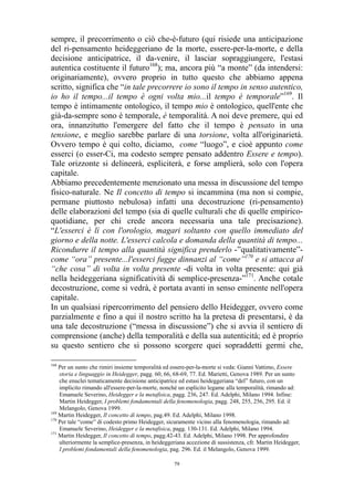 sempre, il precorrimento o ciò che-è-futuro (qui risiede una anticipazione
del ri-pensamento heideggeriano de la morte, essere-per-la-morte, e della
decisione anticipatrice, il da-venire, il lasciar sopraggiungere, l'estasi
autentica costituente il futuro168); ma, ancora più “a monte” (da intendersi:
originariamente), ovvero proprio in tutto questo che abbiamo appena
scritto, significa che “in tale precorrere io sono il tempo in senso autentico,
io ho il tempo...il tempo è ogni volta mio...il tempo è temporale”169. Il
tempo è intimamente ontologico, il tempo mio è ontologico, quell'ente che
già-da-sempre sono è temporale, è temporalità. A noi deve premere, qui ed
ora, innanzitutto l'emergere del fatto che il tempo è pensato in una
tensione, e meglio sarebbe parlare di una torsione, volta all'originarietà.
Ovvero tempo è qui colto, diciamo, come “luogo”, e cioè appunto come
esserci (o esser-Ci, ma codesto sempre pensato addentro Essere e tempo).
Tale orizzonte si delineerà, espliciterà, e forse amplierà, solo con l'opera
capitale.
Abbiamo precedentemente menzionato una messa in discussione del tempo
fisico-naturale. Ne Il concetto di tempo si incammina (ma non si compie,
permane piuttosto nebulosa) infatti una decostruzione (ri-pensamento)
delle elaborazioni del tempo (sia di quelle culturali che di quelle empiricoquotidiane, per chi crede ancora necessaria una tale precisazione).
“L'esserci è lì con l'orologio, magari soltanto con quello immediato del
giorno e della notte. L'esserci calcola e domanda della quantità di tempo...
Ricondurre il tempo alla quantità significa prenderlo -”qualitativamente”come “ora” presente...l'esserci fugge dinnanzi al “come”170 e si attacca al
“che cosa” di volta in volta presente -di volta in volta presente: qui già
nella heideggeriana significatività di semplice-presenza-”171. Anche cotale
decostruzione, come si vedrà, è portata avanti in senso eminente nell'opera
capitale.
In un qualsiasi ripercorrimento del pensiero dello Heidegger, ovvero come
parzialmente e fino a qui il nostro scritto ha la pretesa di presentarsi, è da
una tale decostruzione (“messa in discussione”) che si avvia il sentiero di
comprensione (anche) della temporalità e della sua autenticità; ed è proprio
su questo sentiero che si possono scorgere quei sopraddetti germi che,
168

Per un sunto che rimiri insieme temporalità ed essere-per-la-morte si veda: Gianni Vattimo, Essere
storia e linguaggio in Heidegger, pagg. 60, 66, 68-69, 77. Ed. Marietti, Genova 1989. Per un sunto
che enuclei tematicamente decisione anticipatrice ed estasi heideggeriana “del” futuro, con un
implicito rimando all'essere-per-la-morte, nonché un esplicito legame alla temporalità, rimando ad:
Emanuele Severino, Heidegger e la metafisica, pagg. 236, 247. Ed. Adelphi, Milano 1994. Infine:
Martin Heidegger, I problemi fondamentali della fenomenologia, pagg. 248, 255, 256, 295. Ed. il
Melangolo, Genova 1999.
169
Martin Heidegger, Il concetto di tempo, pag.49. Ed. Adelphi, Milano 1998.
170
Per tale “come” di codesto primo Heidegger, sicuramente vicino alla fenomenologia, rimando ad:
Emanuele Severino, Heidegger e la metafisica, pagg. 130-131. Ed. Adelphi, Milano 1994.
171
Martin Heidegger, Il concetto di tempo, pagg.42-43. Ed. Adelphi, Milano 1998. Per approfondire
ulteriormente la semplice-presenza, in heideggeriana accezione di sussistenza, cfr. Martin Heidegger,
I problemi fondamentali della fenomenologia, pag. 296. Ed. il Melangolo, Genova 1999.
79

 