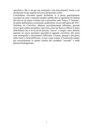 speculativo. Ma vi sta qui una continuità o una discontinuità? Anche a ciò
cercheremo di dar risposte nel corso del presente scritto.
Concludiamo rilevando quanto facilmente ci si possa genericamente
accorgere di come i contenuti (meglio sarebbe dire la significatività intima)
del testo di cui siamo a trattare non si presentino sotto l'ottica, il “metodo”,
di analisi dell'analitica esistenziale caratteristica invece dell'opera del 1927.
Tutt'altro, Ai Contributi, abbiamo precedentemente affermato, precede
invece quel cambio prospettico (qui torna come un flusso e riflusso il senso
della Kehre) che si avvia ad un pensiero “nuovo”, o meglio, altro, definito
(aprente un nuovo perimetro speculativo) appunto con-forme alla storia
(non storiografia o stroricismo!) dell'essere. L'essere, pensato e pro-posto
nella storia e verità dell'Essere, ovvero come evento, si focalizzerà sempre
più essenzialmente in quanto cardine del cosiddetto “secondo” e tardo
pensiero heideggeriano.

8

 