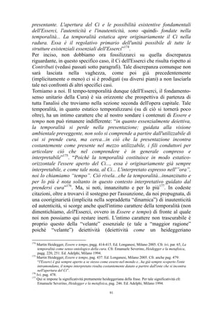 presentante. L'apertura del Ci e le possibilità esistentive fondamentali
dell'Esserci, l'autenticità e l'inautenticità, sono -quindi- fondate nella
temporalità... La temporalità estatica apre originariamente il Ci nella
radura. Essa è il regolativo primario dell'unità possibile di tutte le
strutture esistenziali essenziali dell'Esserci”174.
Per inciso, non dobbiamo ora fossilizzarci su quella discrepanza
riguardante, in questo specifico caso, il Ci dell'Esserci che risulta rispetto ai
Contributi (vedasi passati sotto paragrafi). Tale discrepanza comunque non
sarà lasciata nella vaghezza, come poi già precedentemente
(implicitamente o meno) ci si è prodigati (su diversi piani) a non lasciarla
tale nei confronti di altri specifici casi.
Torniamo a noi. Il tempo-temporalità dunque (dell'Esserci, il fondamentosenso unitario della Cura) è sia orizzonte che prospettiva di partenza di
tutta l'analisi che troviamo nella sezione seconda dell'opera capitale. Tale
temporalità, in quanto estatico temporalizzarsi (su di ciò si tornerà poco
oltre), ha un intimo carattere che al nostro sondare i contenuti di Essere e
tempo non può rimanere indifferente: “in quanto essenzialmente deiettiva,
la temporalità si perde nella presentazione; guidata alla visione
ambientale preveggente, non solo si comprende a partire dall'utilizzabile di
cui si prende cura, ma cerca...in ciò che la presentazione incontra
costantemente come presente nel mezzo utilizzabile, i fili conduttori per
articolare ciò che nel comprendere è in generale compreso e
interpretabile”175. “Poiché la temporalità costituisce in modo estaticoorizzontale l'essere aperto del Ci..., essa è originariamente già sempre
interpretabile, e come tale nota, al Ci... L'interpretato espresso nell'”ora”,
noi lo chiamiamo “tempo”. Ciò rivela...che la temporalità...innanzitutto e
per lo più è nota soltanto in questo contesto interpretativo guidato dal
prendersi cura”176. Ma, si noti, innanzitutto e per lo più177. In codeste
citazioni, oltre a trovarvi il sostegno per l'assunzione, da noi propugnata, di
una cooriginarietà (implicita nella sopraddetta “dinamica”) di inautenticità
ed autenticità, si scorge anche quell'intimo carattere della temporalità (non
dimentichiamo, dell'Esserci, ovvero in Essere e tempo) di fronte al quale
noi non possiamo qui restare inerti. L'intimo carattere non trascurabile è
proprio questo della “velante” essenziale (e tale a “maggior ragione”
poiché “velante”) deiettività (deiettività come un heideggeriano
174

Martin Heidegger, Essere e tempo, pagg. 414-415. Ed. Longanesi, Milano 2005. Cfr. ivi. par. 65, La
temporalità come senso ontologico della cura. Cfr. Emanuele Severino, Heidegger e la metafisica,
pagg. 220, 251. Ed. Adelphi, Milano 1994.
175
Martin Heidegger, Essere e tempo, pag. 437. Ed. Longanesi, Milano 2005. Cfr. anche pag. 479:
“l'Esserci è già sempre aperto a se stesso come essere-nel-mondo e...ha già sempre scoperto l'ente
intramondano, il tempo interpretato risulta costantemente datato a partire dall'ente che si incontra
nell'apertura del Ci”.
176
Ivi. pag. 478.
177
Qui si impone la significatività prettamente heideggeriana della frase. Per tale significatività cfr.
Emanuele Severino, Heidegger e la metafisica, pag. 246. Ed. Adelphi, Milano 1994.
81

 