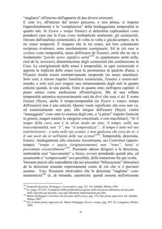 “stagliarsi” all'interno dell'apparire di due diversi orizzonti.
E solo ivi, all'interno del nostro percorso, e non prima, si impone
l'approfondimento e la “completezza” della heideggeriana temporalità in
quanto tale. In Essere e tempo l'esserci si determina esplicandosi come
prendersi cura (ne la Cura come molteplicità strutturale, gli esistenziali,
rilevata dall'analitica esistenziale), di volta in volta e già-da-sempre, ne le
tre estasi temporali. É risaputo che le tre estasi, nel loro connaturato
reciproco ri-mirarsi, sono assolutamente cooriginarie. Ed in ciò esse si
svelano come temporalità, senso dell'essere de l'esserci, unità che ne sta a
fondamento “poiché senso significa unità”183 (o quantomeno unità nella,
cioè de la, tensione), determinazione degli esistenziali che costituiscono la
Cura. La cooriginarietà delle estasi è temporalità, in ogni esistenziale si
apporta la triplicità delle estasi (con la preminenza di qualche d'una), e
l'Esserci risulta essere costitutivamente temporale (in senso autentico).
Solo così, a ritroso rispetto l'analitica esistenziale, l'esserci è essere-nelmondo; e solo così può sorgere una intramondanità degli enti in quanto
enticità (quindi, in una parola, l'ente in quanto ente; nell'opera capitale: il
piano ontico come mediazione all'ontologico). Ma di una siffatta
temporalità autentica necessariamente sarà da dirsi che essa si dà. E come
l'essere (Seyn), anche il tempo-temporalità (in Essere e tempo: tempo
dell'esserci) non è una enticità. Questo vuole significare che esso non va,
ed essenzialmente non può, alla stregua dell'essere (Seyn), venire
“maneggiato” come ente (o essenza degli enti, o “a priori” rispetto l'enticità
in genere; magari tramite le categorie concettuali, o con macchinari). “Se il
tempo della cura...non è in alcun modo un ente: il tempo, nella sua
trascendentalità, non “è”, ma “si temporalizza”... Il tempo è tutto nel suo
esteriorizzarsi:...è tutto nelle sue ecstasi, e non qualcosa che esca da sé; è
il suo uscir da sé nell'unità delle sue ecstasi”184. Temporalità, deiezione,
Esserci. Analogamente alla citazione riscontriamo, nei Contributi (spaziotempo): “tempo e spazio (originariamente) non “sono”, bensì si
presentano essenzialmente”185. Possiamo adesso dirigerci a la deiezione,
mettendola così “nuovamente” a fuoco, ovvero prendendo quindi atto, ed
assumendo e “comprovando” ove possibile, della trattazione fin qui svolta.
Veniamo perciò alla sopraddetta (da noi presunta) “biforcazione” (binomio)
de la deiezione tenendo espressamente conto di ciò che si è poc'anzi
assunto. Uno. Possiamo intravedere che la deiezione “stagliata” come
inautenticità186 (e, di rimando, autenticità: quindi assunta nell'orizzonte
183

Emanuele Severino, Heidegger e la metafisica, pag. 251. Ed. Adelphi, Milano 1994.
Ivi. pagg. 252-253. A proposito della problematica esposta nella nota posta dall'autore ad una parte
della citazione qui presente, essa sarà affrontata implicitamente più oltre.
185
Martin Heidegger, Contributi alla filosofia (dall'evento), pag. 376, fine primo capoverso. Ed. Adelphi,
Milano 2007.
186
Cfr. il chiaro primo capoverso de: Martin Heidegger, Essere e tempo, pag. 497. Ed. Longanesi, Milano
2005.
184

83

 