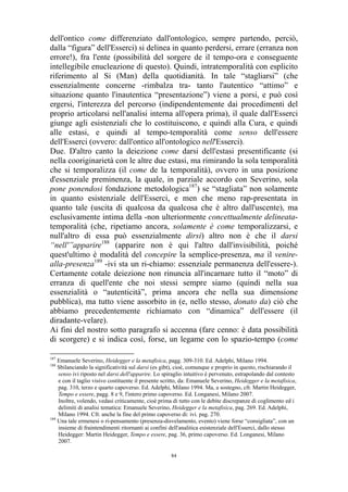 dell'ontico come differenziato dall'ontologico, sempre partendo, perciò,
dalla “figura” dell'Esserci) si delinea in quanto perdersi, errare (erranza non
errore!), fra l'ente (possibilità del sorgere de il tempo-ora e conseguente
intellegibile enucleazione di questo). Quindi, intratemporalità con esplicito
riferimento al Si (Man) della quotidianità. In tale “stagliarsi” (che
essenzialmente concerne -rimbalza tra- tanto l'autentico “attimo” e
situazione quanto l'inautentica “presentazione”) viene a porsi, e può così
ergersi, l'interezza del percorso (indipendentemente dai procedimenti del
proprio articolarsi nell'analisi interna all'opera prima), il quale dall'Esserci
giunge agli esistenziali che lo costituiscono, e quindi alla Cura, e quindi
alle estasi, e quindi al tempo-temporalità come senso dell'essere
dell'Esserci (ovvero: dall'ontico all'ontologico nell'Esserci).
Due. D'altro canto la deiezione come darsi dell'estasi presentificante (si
nella cooriginarietà con le altre due estasi, ma rimirando la sola temporalità
che si temporalizza (il come de la temporalità), ovvero in una posizione
d'essenziale preminenza, la quale, in parziale accordo con Severino, sola
pone ponendosi fondazione metodologica187) se “stagliata” non solamente
in quanto esistenziale dell'Esserci, e men che meno rap-presentata in
quanto tale (uscita di qualcosa da qualcosa che è altro dall'uscente), ma
esclusivamente intima della -non ulteriormente concettualmente delineatatemporalità (che, ripetiamo ancora, solamente è come temporalizzarsi, e
null'altro di essa può essenzialmente dirsi) altro non è che il darsi
“nell'”apparire188 (apparire non è qui l'altro dall'invisibilità, poiché
quest'ultimo è modalità del concepire la semplice-presenza, ma il venirealla-presenza189 -ivi sta un ri-chiamo: essenziale permanenza dell'essere-).
Certamente cotale deiezione non rinuncia all'incarnare tutto il “moto” di
erranza di quell'ente che noi stessi sempre siamo (quindi nella sua
essenzialità o “autenticità”, prima ancora che nella sua dimensione
pubblica), ma tutto viene assorbito in (e, nello stesso, donato da) ciò che
abbiamo precedentemente richiamato con “dinamica” dell'essere (il
diradante-velare).
Ai fini del nostro sotto paragrafo si accenna (fare cenno: è data possibilità
di scorgere) e si indica così, forse, un legame con lo spazio-tempo (come
187

Emanuele Severino, Heidegger e la metafisica, pagg. 309-310. Ed. Adelphi, Milano 1994.
Sbilanciando la significatività sul darsi (es gibt), cioè, comunque e proprio in questo, rischiarando il
senso ivi riposto nel darsi dell'apparire. Lo spiraglio intuitivo è pervenuto, estrapolando dal contesto
e con il taglio visivo costituente il presente scritto, da: Emanuele Severino, Heidegger e la metafisica,
pag. 310, terzo e quarto capoverso. Ed. Adelphi, Milano 1994. Ma, a sostegno, cfr. Martin Heidegger,
Tempo e essere, pagg. 8 e 9, l'intero primo capoverso. Ed. Longanesi, Milano 2007.
Inoltre, volendo, vedasi criticamente, cioè prima di tutto con le debite discrepanze di coglimento ed i
delimiti di analisi tematica: Emanuele Severino, Heidegger e la metafisica, pag. 269. Ed. Adelphi,
Milano 1994. Cfr. anche la fine del primo capoverso di: ivi. pag. 270.
189
Una tale ermenesi o ri-pensamento (presenza-disvelamento, evento) viene forse “consigliata”, con un
insieme di fraintendimenti ritornanti ai confini dell'analitica esistenziale dell'Esserci, dallo stesso
Heidegger: Martin Heidegger, Tempo e essere, pag. 36, primo capoverso. Ed. Longanesi, Milano
2007.
188

84

 