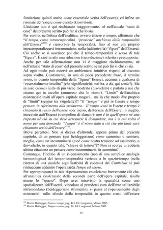 fondazione quindi anche come essenziale verità dell'essere), ed infine un
risonare dell'essere come evento (Contributi).
L'indicare non è qui rischiarato maggiormente, né nell'attuale “stato di
cose” del presente scritto può far si che lo sia.
Per contro, nell'ottica dell'analitica, ovvero Essere e tempo, affermare che
“il tempo, come intratemporalità, “proviene” anch'esso dalla temporalità
dell'Esserci”190 è riassorbire la temporalità, fino al suo più proprio
intratemporalizzarsi intramondano, nella (addentro la) “figura” dell'Esserci.
Ciò anche se si asserisce poi che il tempo-temporalità è senso di tale
“figura”. É cioè in atto una riduzione (riconduzione) inferita e presupposta.
Anche per tale affermazione non vi è maggiore rischiaramento, né
nell'attuale “stato di cose” del presente scritto se ne può far si che vi sia.
Ad ogni modo può esservi un ambientarsi intuitivo rispetto al discorso
sopra svolto. Giustamente, in una di poco precedente frase, il termine
senso, in quanto temporalità della “figura” Esserci, accenna a qualcosa di
“essenzialmente insolito” (che significatività mai ha, o dà, qui senso?). Ma
in esso (senso) nulla di più viene mostrato (dis-velato) e parlato a noi che
stiamo qui in ascolto (ammesso che lo siamo). “Limiti” dell'analitica
esistenziale insiti all'opera capitale magari... ma in che modo dire proprio
di “limiti” (seppur tra virgolette)?! “Il “tempo” è già in Essere e tempo
pensato in riferimento alla svelatezza... Il tempo -così in Essere e tempo è
chiamato il senso dell'essere -per inciso, dell'essere dell'Esserci, o meglio,
intravisto dall'Esserci (trampolino di slancio)- non è in quell'opera né una
risposta né ciò su cui deve arrestarsi il domandare, ma è a sua volta il
nome per una domanda. “Tempo” è il nome dato a ciò che più tardi sarà
chiamato verità dell'essere”191.
Breve parentesi. Non si diceva d'altronde, appena prima del presente
capitolo, di un pensare (qui heideggeriano) come cammino o sentiero,
meglio, come un incamminarsi (cioè come nostra tensione ad assumerlo, o
dis-velarlo, in quanto tale; “chiave di lettura”)? Non si scorge in codesta
ultima citazione un pensare come incamminarsi, in-cammino?
Comunque, l'indizio di un ri-pensamento (non di una semplice analogia
terminologica) del tempo-temporalità vertente a lo spazio-tempo (nella
ricerca di una qualche significatività di codesto) dei Contributi si può
rintracciare addentro l'opera tarda Tempo ed essere.
Per appropinquarci in tale ri-pensamento enucleiamo brevemente ciò che,
all'analitica esistenziale della seconda parte dell'opera capitale, risulta
essere lo “spazio”. Dopo aver intravisto la spazialità come uno
spazializzare dell'Esserci, vincolato al prendersi cura dell'ente utilizzabile
intramondano (heideggeriano strumento), si passa al ri-pensamento degli
esistenziali sullo sfondo della temporalità in quanto senso dell'essere
190
191

Martin Heidegger, Essere e tempo, pag. 445. Ed. Longanesi, Milano 2005.
Martin Heidegger, Tempo e essere, pag. 36. Ed. Longanesi, Milano 2007.
85

 