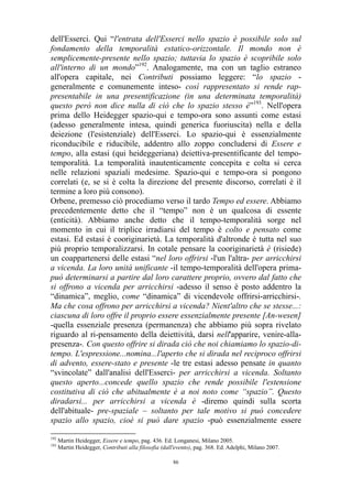 dell'Esserci. Qui “l'entrata dell'Esserci nello spazio è possibile solo sul
fondamento della temporalità estatico-orizzontale. Il mondo non è
semplicemente-presente nello spazio; tuttavia lo spazio è scopribile solo
all'interno di un mondo”192. Analogamente, ma con un taglio estraneo
all'opera capitale, nei Contributi possiamo leggere: “lo spazio generalmente e comunemente inteso- così rappresentato si rende rappresentabile in una presentificazione (in una determinata temporalità)
questo però non dice nulla di ciò che lo spazio stesso è”193. Nell'opera
prima dello Heidegger spazio-qui e tempo-ora sono assunti come estasi
(adesso generalmente intesa, quindi generica fuoriuscita) nella e della
deiezione (l'esistenziale) dell'Esserci. Lo spazio-qui è essenzialmente
riconducibile e riducibile, addentro allo zoppo concludersi di Essere e
tempo, alla estasi (qui heideggeriana) deiettiva-presentificante del tempotemporalità. La temporalità inautenticamente concepita e colta si cerca
nelle relazioni spaziali medesime. Spazio-qui e tempo-ora si pongono
correlati (e, se si è colta la direzione del presente discorso, correlati è il
termine a loro più consono).
Orbene, premesso ciò procediamo verso il tardo Tempo ed essere. Abbiamo
precedentemente detto che il “tempo” non è un qualcosa di essente
(enticità). Abbiamo anche detto che il tempo-temporalità sorge nel
momento in cui il triplice irradiarsi del tempo è colto e pensato come
estasi. Ed estasi è cooriginarietà. La temporalità d'altronde è tutta nel suo
più proprio temporalizzarsi. In cotale pensare la cooriginarietà è (risiede)
un coappartenersi delle estasi “nel loro offrirsi -l'un l'altra- per arricchirsi
a vicenda. La loro unità unificante -il tempo-temporalità dell'opera primapuò determinarsi a partire dal loro carattere proprio, ovvero dal fatto che
si offrono a vicenda per arricchirsi -adesso il senso è posto addentro la
“dinamica”, meglio, come “dinamica” di vicendevole offrirsi-arricchirsi-.
Ma che cosa offrono per arricchirsi a vicenda? Nient'altro che se stesse...:
ciascuna di loro offre il proprio essere essenzialmente presente [An-wesen]
-quella essenziale presenza (permanenza) che abbiamo più sopra rivelato
riguardo al ri-pensamento della deiettività, darsi nell'apparire, venire-allapresenza-. Con questo offrire si dirada ciò che noi chiamiamo lo spazio-ditempo. L'espressione...nomina...l'aperto che si dirada nel reciproco offrirsi
di advento, essere-stato e presente -le tre estasi adesso pensate in quanto
“svincolate” dall'analisi dell'Esserci- per arricchirsi a vicenda. Soltanto
questo aperto...concede quello spazio che rende possibile l'estensione
costitutiva di ciò che abitualmente è a noi noto come “spazio”. Questo
diradarsi... per arricchirsi a vicenda è -diremo quindi sulla scorta
dell'abituale- pre-spaziale – soltanto per tale motivo si può concedere
spazio allo spazio, cioè si può dare spazio -può essenzialmente essere
192
193

Martin Heidegger, Essere e tempo, pag. 436. Ed. Longanesi, Milano 2005.
Martin Heidegger, Contributi alla filosofia (dall'evento), pag. 368. Ed. Adelphi, Milano 2007.
86

 