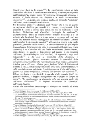 (Seyn) come darsi de lo spazio-”194. La significatività intima di tutta
quest'ultima citazione è racchiusa (non rinchiusa) in queste poche parole
dei Contributi: “Lo spazio- tempo è il contenente che raccoglie attraendo e
rapendo, il fondo abissale così disposto e in modo corrispondente
disponente”195. Ma proprio qui soggiace quella, già nominata, “dinamica”
dell'essere, ma stavolta nella sua interezza.
Nei Contributi attimo196 è chiamato quel “luogo” che è solo in quanto
raccoglimento (l'offrirsi per arricchirsi a vicenda, cooriginarietà, della
citazione di Tempo e essere) delle estasi, ivi esse si inseriscono e così
fondano. Nell'attimo dei Contributi riecheggia la decisione197,
esistenzialmente intesa ed essenzialmente inerente all'Esserci e a lui
soltanto, che l'analisi di Essere e tempo estrae e raggiunge dal e nel suo
stesso sito d'analisi; ma qui riecheggia in un orizzonte differente. L'attimo
dei Contributi è già-posto in proprietà198 all'esser-ci, e proprio in tal modo
ponendolo, ponendo cotale esser-ci. La temporalizzazione (il più proprio
temporalizzarsi della temporalità tutta, ri-pensamento della deiezione prima
compiuto) è nei Contributi ciò che fonda abissalmente (fondo abissale,
spazio-tempo) in quanto è disposizione del negarsi o dis-posizione
dell'essere (Seyn) (l'indugiare dei Contributi). “Il negantesi si nega però
indugiando199, e dà così la possibilità della donazione e
dell'appropriazione... Questa attrazione ammette la possibilità della
donazione come possibilità che è essenzialmente, le dà spazio. L'attrazione
è il dare spazio all'evento... Il dare spazio fonda ed è il sito dell'attimo -qui
si tirano le fila-. Lo spazio-tempo in quanto unità della temporalizzazione e
della spazializzazione originarie è...originariamente il sito dell'attimo, e
questo è la spazio-temporalità, abissale, dell'apertura del velamento”200.
Offrire che dirada e vela, darsi del tempo che si dà, custodia di ciò che
permane riserbato, si leggerà analogamente tra le pagine di Tempo ed
essere201. “Lo spazio-tempo va dispiegato nella sua essenza quale sito
dell'attimo dell'evento”202. Si impone nuovamente la “dinamica”
dell'essere, l'evento.
Anche alla espressione spazio-tempo vi compete un rimando al primo
194

Martin Heidegger, Tempo e essere, pag. 19. Ed. Longanesi, Milano 2007.
Martin Heidegger, Contributi alla filosofia (dall'evento), pag. 377. Ed. Adelphi, Milano 2007.
196
“Lo spazio-tempo in quanto sito dell'attimo in base alla svolta dell'evento”. Ivi. pag. 348. Cfr. Ivi. pag.
366, ultimo capoverso. Da confrontare anche il cenno, nel suo legame a la decisione ed all'esser-ci,
Ivi. pag. 376, secondo capoverso.
197
Emanuele Severino, Heidegger e la metafisica, pagg. 324-325. Ed. Adelphi, Milano 1994. L'analisi
della decisione è legata al fenomeno esistenziale della coscienza. Se ne ricava un sunto aderente ai
contenuti di Essere e tempo.
198
Martin Heidegger, Contributi alla filosofia (dall'evento), par. 197. Ed. Adelphi, Milano 2007.
199
Cfr. espressamente, riguardo l'indugiante diniego, “la vicinanza avvicinante avente il carattere del
rifiuto e del riserbo” in: Martin Heidegger, Tempo e essere, pag. 21. Ed. Longanesi, Milano 2007.
200
Martin Heidegger, Contributi alla filosofia (dall'evento), pag. 375. Ed. Adelphi, Milano 2007. Per il
diniego indugiante, il quale ri-chiama la nostra “dinamica” dell'essere, cfr. limpidamente ivi. pag. 371.
201
Martin Heidegger, Tempo e essere, pag. 21. Ed. Longanesi, Milano 2007.
202
Martin Heidegger, Contributi alla filosofia (dall'evento), pag. 320. Ed. Adelphi, Milano 2007.
195

87

 