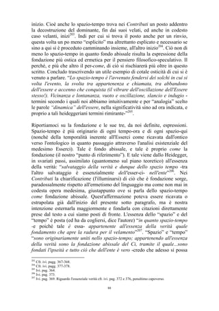 inizio. Cioè anche lo spazio-tempo trova nei Contributi un posto addentro
la decostruzione del dominante, fin dai suoi velati, ed anche in codesto
caso velanti, inizi203. Indi per cui si trova il posto anche per un rinvio,
questa volta un po meno “esplicito” ma altrettanto esplicato e necessario se
sino a qui si è proceduto camminando insieme, all'altro inizio204. Ciò non di
meno lo spazio-tempo in quanto fondo abissale risulta la espressione della
fondazione più ostica ed ermetica per il pensiero filosofico-speculativo. Il
perché, e più che altro il per-come, di ciò si rischiarerà più oltre in questo
scritto. Concludo trascrivendo un utile esempio di cotale osticità di cui si è
venuto a parlare. “Lo spazio-tempo è l'avvenuto fendersi dei solchi in cui si
volta l'evento, la svolta tra appartenenza e chiamata, tra abbandono
dell'essere e accenno che conquista (il vibrare dell'oscillazione dell'Essere
stesso!). Vicinanza e lontananza, vuoto e oscillazione, slancio e indugio termini secondo i quali noi abbiamo intuitivamente e per “analogia” scelto
le parole “dinamica” dell'essere, nella significatività sino ad ora indicata, e
proprio a tali heideggeriani termini rimirante-”205.
Riportiamoci su la fondazione e le sue tre, da noi definite, espressioni.
Spazio-tempo è più originario di ogni tempo-ora e di ogni spazio-qui
(nonché della temporalità inerente all'Esserci come ricavata dall'ontico
verso l'ontologico in quanto passaggio attraverso l'analisi esistenziale del
medesimo Esserci). Tale è fondo abissale, e tale è proprio come la
fondazione (il nostro “punto di riferimento”). E tale viene dallo Heidegger,
in svariati passi, assimilato (quantomeno sul piano teoretico) all'essenza
della verità: “salvataggio della verità e dunque dello spazio tempo -tra
l'altro salvataggio è essenzialmente dell'esser-ci- nell'ente”206. Nei
Contributi la chiarificazione (l'illuminarsi) di ciò che è fondazione sorge,
paradossalmente rispetto all'ermetismo del linguaggio ma come non mai in
codesta opera medesima, giustappunto ove si parla dello spazio-tempo
come fondazione abissale. Quest'affermazione poteva essere ricavata o
estrapolata già dall'inizio del presente sotto paragrafo, ma è nostra
intenzione esternarla maggiormente e fondarla con citazioni direttamente
prese dal testo a cui siamo posti di fronte. L'essenza dello “spazio” e del
“tempo” è posta (ed ha da cogliersi, dice l'autore) “in quanto spazio-tempo
-e poiché tale è essa- appartenente all'essenza della verità quale
fondamento che apre la radura per il velamento”207. “Spazio” e “tempo”
“sono originariamente uniti nello spazio-tempo; appartenendo all'essenza
della verità sono la fondazione abissale del Ci, tramite il quale...sono
fondati l'ipseità e tutto ciò che dell'ente è vero -credo che adesso si possa
203

Cfr. ivi. pagg. 367-368.
Cfr. ivi. pagg. 377-378.
205
Ivi. pag. 364.
206
Ivi. pag. 373.
207
Ivi. pag. 369. Riguardo l'essenziale verità cfr. ivi. pag. 372 e 376, penultimo capoverso.
204

88

 