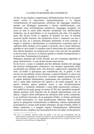 I.II
LA STRUTTURAZIONE DEI CONTRIBUTI
Al fine di una migliore comprensione dell'impostazione d'avvio di questo
nostro scritto ci muoveremo momentaneamente, e lo faremo
volontariamente ed esplicitamente, all'interno del linguaggio metafisico
(quindi, con Heidegger, penseremo e diremo metafisicamente, cioè
incarnanti senso d'orientamento metafisico), linguaggio assodatosi nel
corso di tutta la storia della filosofia occidentale cioè dell'Occidente
medesimo, ma di quest'ultimo ce ne occuperemo più oltre. Ciò significa
porre due diversi livelli in rapporto di rimando tra loro. Il rimando
concerne quella relazione che caratterizza forma e contenuto, ma non si
ferma ad essa, né si presenta altrettanto nettamente. Il testo contiene, o
meglio è, struttura e strutturazione. La strutturazione si presenta come un
espletarsi della struttura, ed in quanto si presenta, non è esente dall'essere
guardata in vario modo. La struttura sono le innervature dei contenuti, nella
loro interna dinamica. La struttura può essere vista, più che non guardata,
in diversi modi. Ad essi ci si riferisce quando si nomina l'interpretazione o,
in senso lato, l'ermeneutica di un'opera1.
Ordunque, partendo dal livello formale, per poi comunque approdare al
piano contenutistico, vi sono da fare alcune osservazioni.
Se da Essere e tempo si estrapola una ben delineata struttura dei passaggi
del pensiero heideggeriano contenutovi, una struttura logicamente ferma
riscontrabile per esempio nelle varie divisioni, suddivisioni e appendici del
testo, ed inoltre si percepisce una sistematicità che, in genere, si dice
rinviare ad una definita visione d'insieme e capacità d'analisi, lo stesso non
può certo dirsi riguardo ai Contributi. Al primo impatto quest'ultimo testo
ci appare piuttosto frammentario, quantomeno non sistematico. Ciò non
solo a causa della titolazione dei capitoli e dei molti paragrafi, che in
questo risultano spesso piuttosto oscuri e non nozionisticamente
riassuntivi, e nemmeno solamente a causa della numerazione continua e
non suddivisa (la quale giunge al numero di 281) dei sopraddetti paragrafi.
Quanto piuttosto nella intricata rete di rimandi (denominiamo così, per
adesso, i legami interni dell'opera) che all'interno dello scritto connettono,
in un confronto incessante, da un paragrafo all'altro. La lettura, perlomeno
a livello nozionistico, ne viene drasticamente affaticata. Questo poiché
spesso le spiegazioni contenutistiche si addensano, mutano esplicitamente
di prospettiva o variano nelle proprie sfumature, ad ogni rimando. Infine, la
lettura medesima, e a maggior ragione l'interpretazione, difficilmente
risulta univoca, complice una necessarietà di luci ed ombre sia del pensiero
1

Ma non ci si confonda: chiariamo subito che parlare e dire sono qui essenzialmente altro da,
rispettivamente, strutturazione e struttura. Per quanto, in una certa prospettiva, entrambe queste ultime
dicono del parlare. Il quale non è poi indipendente ed solato dal dire in sé, tutt'altro. Ma non è ora il
momento in cui un tal discorso va approfondito.
9

 