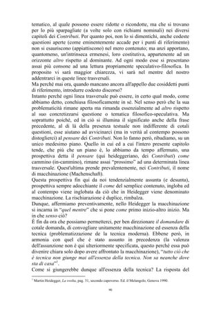 tematico, al quale possono essere ridotte o ricondotte, ma che si trovano
per lo più sparpagliate (a volte solo con richiami nominali) nei diversi
capitoli dei Contributi. Per quanto poi, non lo si dimentichi, anche codeste
questioni aperte (come eminentemente accade per i punti di riferimento)
non si esauriscono (appiattiscono) nel mero contenuto; ma anzi apportano,
quantomeno, un'intrinseca ermenesi, loro costitutiva, appartenente ad un
orizzonte altro rispetto al dominante. Ad ogni modo esse si presentano
assai più consone ad una lettura propriamente speculativo-filosofica. In
proposito vi sarà maggior chiarezza, vi sarà nel mentre del nostro
addentrarci in queste linee trasversali.
Ma perché mai ora, quando mancano ancora all'appello due cosiddetti punti
di riferimento, introdurre codesto discorso?
Intanto perché ogni linea trasversale può essere, in certo qual modo, come
abbiamo detto, conchiusa filosoficamente in sé. Nel senso però che la sua
problematicità rimane aperta ma rimanda essenzialmente ad altro rispetto
al suo concretizzarsi questione o tematica filosofico-speculativa. Ma
soprattutto poiché, ed in ciò si illumina il significato anche della frase
precedente, al di là della presenza testuale non indifferente di cotali
questioni, esse aiutano ad avvicinarci (ma in verità al contempo possono
distoglierci) al pensare dei Contributi. Non lo fanno però, ribadiamo, su un
unico medesimo piano. Quello in cui ed a cui l'intero presente capitolo
tende, che più che un piano è, lo abbiamo da tempo affermato, una
prospettiva detta il pensare (qui heideggeriano, dei Contributi) come
cammino (in-cammino), rimane assai “prossimo” ad una determinata linea
trasversale. Quest'ultima prende prevalentemente, nei Contributi, il nome
di macchinazione (Machenschaft).
Questa prospettiva fin qui da noi tendenzialmente assunta (e desunta),
prospettiva sempre adocchiante il come del semplice contenuto, ingloba ed
al contempo viene inglobata da ciò che in Heidegger viene denominato
macchinazione. La rischiarazione è duplice, rimbalza.
Dunque, affermiamo preventivamente, nello Heidegger la macchinazione
si incarna in “quel mentre” che si pone come primo inizio-altro inizio. Ma
in che senso ciò?
È fin da ora che possiamo permetterci, per ben direzionare il domandare di
cotale domanda, di convogliare unitamente macchinazione ed essenza della
tecnica (problematizzazione de la tecnica moderna). Ebbene però, in
armonia con quel che è stato assunto in precedenza (la valenza
dell'assunzione non è qui ulteriormente specificata, questo perché essa può
divenire chiara solo dopo avere affrontato la macchinazione), “tutto ciò che
è tecnica non giunge mai all'essenza della tecnica. Non sa neanche dove
sta di casa”1.
Come si giungerebbe dunque all'essenza della tecnica? La risposta del
1

Martin Heidegger, La svolta, pag. 31, secondo capoverso. Ed. il Melangolo, Genova 1990.
90

 