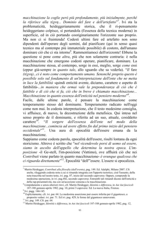 macchinazione la coglie però più profondamente, più inizialmente, perché
la riferisce alla τέχνη... Dominio del fare e dell'artefatto”7. Ivi sta la
problematicità, heideggerianamente storica, che il ri-pensamento
heideggeriano colpisce, sì portandola (l'essenza della tecnica moderna) in
superficie, ed in ciò portando cooriginariamente l'orizzonte suo proprio.
Ma non ci si fraintenda! Codesti ultimi fare ed artefatto non sono
dipendenti dall'operare degli uomini, dal pianificare (qui in senso quasi
tecnico ma al contempo più immateriale possibile) di costoro, dall'umano
dominare ciò che ci sta intorno8. Rammentiamoci dell'orizzonte! Ebbene la
questione si pone come altra, più che non solamente contraria: è nella
macchinazione che emergono codesti operare, pianificare, dominare. La
macchinazione stessa, al contempo, sorge in essi, meglio, sorge come essi
(eppur già-sempre in quanto tale, allo sguardo che sa vederla). “Il fare
(τέχνη)...ci è noto come comportamento umano. Senonché proprio questo è
possibile solo sul fondamento di un'interpretazione dell'ente che ne metta
in luce la fattibilità -quindi enticità avente, diciamo, carattere e aspetto di
fattibilità-...in maniera che ormai vale la preponderanza di ciò che è
fattibile e di ciò che si fa, ciò che in breve è chiamato macchinazione...
Macchinazione in quanto essenza dell'enticità nel pensiero moderno”9.
Facile, dalle ultime parole, è pensare la macchinazione come
temperamento stesso del dominante. Temperamento radicato nell'oggi
come non mai. In codesta interpretazione, che il testo medesimo consiglia,
vi affluisce, di nuovo, la decostruzione della metafisica. Qui intesa nel
senso proprio de il dominante, e riferita ad un suo, attuale, cosiddetto
carattere10. “Il sorgere dell'essenza dell'ente nel modo della
macchinazione...comincia ad avere effetto fin dal primo inizio del pensiero
occidentale”11. Una aura di epocalità dell'essere emana da la
macchinazione.
Sappiamo come codesta parola, epocalità dell'essere, risulti lontana da ogni
storicismo. Altrove è scritto che “nel vicendevole porsi di uomo ed essere,
siamo in ascolto dell'appello che determina la nostra epoca. L'imposizione -il Ge-stell, l'im-posizione (Vattimo), ove affluirà ciò che nei
Contributi viene parlato in quanto macchinazione- è ovunque qualcosa che
ci riguarda direttamente”12. Epocalità “dell'”essere. L'essere si epocalizza.
7

Martin Heidegger, Contributi alla filosofia (dall'evento), pag. 149. Ed. Adelphi, Milano 2007. Cfr.
anche, rileggendo codesta nota a cui si rimanda integrata con l'apporto teoretico, cioè l'assunto, della
nota trascritta nel nostro testo, ivi. pag. 87, inizio del secondo capoverso. Oppure, compiendo la
medesima operazione, in ivi. pag.442, secondo capoverso. Entrambi tali rimandi dicono dell'enticità e
della rap-presentatività, ma con un'accezione consona a la macchinazione.
8
Limpidamente e senza ulteriori rinvi, cfr. Martin Heidegger, Identità e differenza, in Aut Aut fascicoli
187-188 gennaio-aprile 1982, pag. 10, primi 3 capoversi. Ed. La nuova Italia, Firenze.
9
Ivi. pagg. 144-145.
10
Esplicitamente, cfr. ivi. par. 64. La medesima asserzione può essere inferita per il gigantesco, a
proposito vedasi: ivi. par. 71. Ed ivi. pag. 429, le forme del gigantesco annoverate.
11
Ivi. pag. 149. Cfr. par. 64.
12
Martin Heidegger, Identità e differenza, in Aut Aut fascicoli 187-188 gennaio-aprile 1982, pag. 12,
93

 